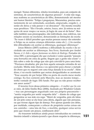 151
Literatura–Volume20
mongol. Nomes diferentes, rótulos inventados, para um conjunto de
sintomas, de características de algumas pessoas”. A mãe não nega,
mas reafirma as características do filho, demonstrando até mesmo
um humor literário: “Felipe é preguiçoso, Macunaíma, precisa cons-
tantemente de ser estimulado, acordado, empurrado, exigido […]
senão ele deixa a vida passar e vai descansar”. Ela mesma ressalta
suas peraltices: “Ele é levado, arteiro, louco, ator. Já entrou na má-
quina de secar roupa e se secou, já fugiu de casa só de botas”. Res-
salta também suas preocupações, não individuais, mas coletivas, nas
relações sociais ou escolares, denunciando as limitações da escola:
“Às vezes é difícil perceber que muitas pessoas nunca vão entender
o Felipe ou as outras crianças diferentes como ele […] As escolas
têm dificuldades em aceitar as diferenças, quaisquer diferenças”.
Jonas Ribeiro (2007) reafirma a dificuldade da escola e da so-
ciedade em aceitar as diferenças. Seu livro, ilustrado por André
Neves, é A Aids e alguns fantasmas no diário de Rodrigo. Portador do
vírus HIV, o personagem diz que exclusão é como quando “passam
uma borracha em cima da gente, fingem que a gente não existe” e
fala sobre a mãe da colega que não quis convidá-lo para uma festa:
“Precisava desabafar, pôr pra fora aquela sensação estranha de ser
excluído. Minha mãe chorou e eu aproveitei para chorar a metade
do choro que eu segurei com uma força danada lá na escola”. Além
disso, é na escola também que outras desigualdades se acentuam:
“Esse assunto de pai beijar filho na porta da escola mexe muito
comigo. Eu fico contente pelo Marcelo, mas ao mesmo tempo…
tenho vontade de fugir. Dói fundo. Por que eu não posso receber
um amor assim?”
O terceiro livro dessa primeira categoria – A mulher que lia com
as mãos, de Júlio Emílio Braz (2006), ilustrado por Wladimir Calado
– traz um personagem angustiado com seu próprio preconceito –
“sentia vergonha por sentir vergonha dela” – diante do colega que
perguntou se sua mãe era cega: “Morri de vergonha, pois ele falou
de um jeito como se ela fosse uma idiota, alguém que não pensasse,
ou que tivesse algum tipo de doença. Pior apenas quando uns deles,
por maldade, começaram a colocar de propósito certas coisas em
seu caminho – uma lata de lixo, a mochila, qualquer coisa servia
para que rissem um pouco, zombassem dela”.
Ao trazerem temáticas ainda pouco introduzidas no contexto
literário infantil e infanto-juvenil e que dizem respeito às diferenças,
 