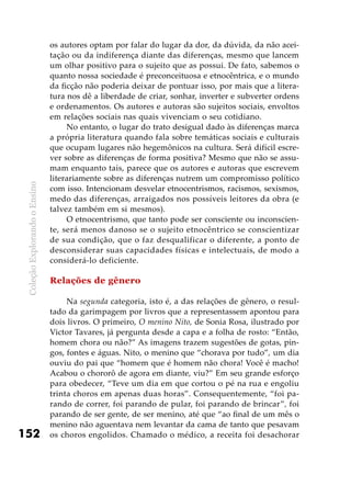 ColeçãoExplorandooEnsino
152
os autores optam por falar do lugar da dor, da dúvida, da não acei-
tação ou da indiferença diante das diferenças, mesmo que lancem
um olhar positivo para o sujeito que as possui. De fato, sabemos o
quanto nossa sociedade é preconceituosa e etnocêntrica, e o mundo
da ficção não poderia deixar de pontuar isso, por mais que a litera-
tura nos dê a liberdade de criar, sonhar, inverter e subverter ordens
e ordenamentos. Os autores e autoras são sujeitos sociais, envoltos
em relações sociais nas quais vivenciam o seu cotidiano.
No entanto, o lugar do trato desigual dado às diferenças marca
a própria literatura quando fala sobre temáticas sociais e culturais
que ocupam lugares não hegemônicos na cultura. Será difícil escre-
ver sobre as diferenças de forma positiva? Mesmo que não se assu-
mam enquanto tais, parece que os autores e autoras que escrevem
literariamente sobre as diferenças nutrem um compromisso político
com isso. Intencionam desvelar etnocentrismos, racismos, sexismos,
medo das diferenças, arraigados nos possíveis leitores da obra (e
talvez também em si mesmos).
O etnocentrismo, que tanto pode ser consciente ou inconscien-
te, será menos danoso se o sujeito etnocêntrico se conscientizar
de sua condição, que o faz desqualificar o diferente, a ponto de
desconsiderar suas capacidades físicas e intelectuais, de modo a
considerá-lo deficiente.
Relações de gênero
Na segunda categoria, isto é, a das relações de gênero, o resul-
tado da garimpagem por livros que a representassem apontou para
dois livros. O primeiro, O menino Nito, de Sonia Rosa, ilustrado por
Victor Tavares, já pergunta desde a capa e a folha de rosto: “Então,
homem chora ou não?” As imagens trazem sugestões de gotas, pin-
gos, fontes e águas. Nito, o menino que “chorava por tudo”, um dia
ouviu do pai que “homem que é homem não chora! Você é macho!
Acabou o chororô de agora em diante, viu?” Em seu grande esforço
para obedecer, “Teve um dia em que cortou o pé na rua e engoliu
trinta choros em apenas duas horas”. Consequentemente, “foi pa-
rando de correr, foi parando de pular, foi parando de brincar”, foi
parando de ser gente, de ser menino, até que “ao final de um mês o
menino não aguentava nem levantar da cama de tanto que pesavam
os choros engolidos. Chamado o médico, a receita foi desachorar
 