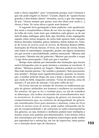 153
Literatura–Volume20
todo o choro engolido”, pois “exatamente porque você é homem é
que não pode engolir os choros”. Curado, depois de “quatro bacias
grandes e dois baldes cheios” chorados, ouviu o que não esperava
do pai: “chorar sempre que quiser, mas não chore sem razão […]
chorar é bom. Às vezes deixa a gente mais homem”.
O segundo livro garimpado é bem explícito, com quadricula-
dos azuis e coraçõezinhos e flores de cor rosa na capa; nas imagens
da folha de rosto, tudo mais que simboliza cada gênero: se de um
lado há pipa, estilingue, pião, bola, jipe, bicicleta, avião, espingarda,
espada, entre outras imagens, do outro lado aparece fada, coração,
boneca, bercinho, bolsinha, peteca, bailarina, diário, batom etc. Trata-
se de Coisas de menino coisas de menina, de Rossana Ramos (2006),
ilustrações de Priscila Sanson. O livro, em forma de versos, brinca
com todos os estereótipos, rompendo, porém, em alguns momentos
em que inverte a previsibilidade, embora anunciada: “Menino não
lava prato / Menina não diz palavrão / Menino que escolhe a roupa
/ Logo deixa preocupado / Todo pai que é machão”.
Rompe mais adiante por intermédio das ilustrações que trazem
outros brinquedos com os quais meninos e meninas se envolvem. E
afirma: “Meninos podem ser frágeis / Meninas podem ser fortes /
Mas todo mundo precisa / Ter carinho e proteção / Sem preconceito,
sem moldes”. Rompe mais significativamente, quando, na ilustra-
ção, a mulher policial chega em casa e beija o marido de avental,
que cuida do bebê, enquanto constata: “Coisa de menina, coisa de
menino / É um jeito de reforçar / Um jeito velho de ser”.
Os livros inovam no sentido de inverter os tradicionais pa-
péis de gênero atribuídos aos homens e mulheres na sociedade.
No entanto, há que se ter o cuidado para, no afã de trabalhar
as diferenças, não acabar incorrendo em aconselhamentos mui-
to normativos. A crítica aos lugares de gênero via inversão de
comportamentos que, no contexto da desigualdade de gênero,
são considerados fixos para meninos e meninas, como no livro
Coisas de menino coisas de menina, pode acabar reforçando um lu-
gar de excepcionalidade e de concessão às ações emancipatórias
dos gêneros, ou seja, homens e mulheres podem fazer múltiplas e
muitas coisas sem padrões pré-determinados. Uma leitura crítica
dos estereótipos por meio dos próprios estereótipos pode acabar
por reproduzi-los e reforçá-los, em vez de superá-los, como parece
ser a intenção desse tipo de literatura.
 