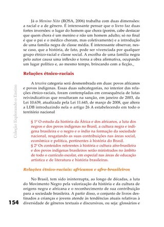 ColeçãoExplorandooEnsino
154
Já o Menino Nito (ROSA, 2006) trabalha com duas dimensões:
a racial e a de gênero. É interessante pensar que o livro faz duas
fortes inversões: o lugar do homem que chora (porém, cabe destacar
que quem chora é um menino e não um homem adulto; só no final
é que o pai e o médico choram, mas coletivamente) e a introdução
de uma família negra de classe média. É interessante observar, nes-
se caso, que a história, de fato, pode ser vivenciada por qualquer
grupo étnico-racial e classe social. A escolha de uma família negra
pelo autor causa uma inflexão e torna a obra afirmativa, ocupando
um lugar político e, ao mesmo tempo, brincando com a ficção.
Relações étnico-raciais
A terceira categoria será desmembrada em duas: povos africanos
e povos indígenas. Essas duas subcategorias, no interior das rela-
ções étnico-raciais, foram contempladas em consequência de lutas
reivindicativas que resultaram na sanção, em janeiro de 2003, da
Lei 10.639, atualizada pela Lei 11.645, de março de 2008, que altera
a LDB introduzindo nela o artigo 26 A estabelecendo em todo o
território nacional
§ 1º O estudo da história da África e dos africanos, a luta dos
negros e dos povos indígenas no Brasil, a cultura negra e indí-
gena brasileira e o negro e o índio na formação da sociedade
nacional, resgatando as suas contribuições nas áreas social,
econômica e política, pertinentes à história do Brasil.
§ 2º Os conteúdos referentes à história e cultura afro-brasileira
e dos povos indígenas brasileiros serão ministrados no âmbito
de todo o currículo escolar, em especial nas áreas de educação
artística e de literatura e história brasileiras.
Relações étnico-raciais: africanos e afro-brasileiros
No Brasil, tem sido ininterrupta, ao longo de décadas, a luta
do Movimento Negro pela valorização da história e da cultura de
origens negra e africana e o reconhecimento de sua contribuição
para a sociedade brasileira. A partir disso, o conjunto de livros des-
tinados a crianças e jovens atende às tendências atuais relativas à
diversidade de gêneros textuais e discursivos, ou seja: glossários e
 