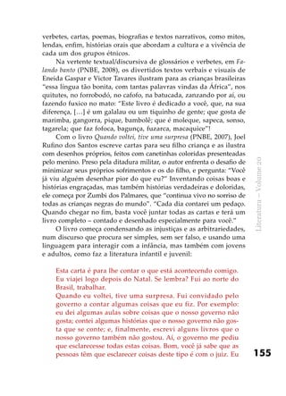 155
Literatura–Volume20
verbetes, cartas, poemas, biografias e textos narrativos, como mitos,
lendas, enfim, histórias orais que abordam a cultura e a vivência de
cada um dos grupos étnicos.
Na vertente textual/discursiva de glossários e verbetes, em Fa-
lando banto (PNBE, 2008), os divertidos textos verbais e visuais de
Eneida Gaspar e Victor Tavares ilustram para as crianças brasileiras
“essa língua tão bonita, com tantas palavras vindas da África”, nos
quitutes, no forrobodó, no cafofo, na batucada, zanzando por aí, ou
fazendo fuxico no mato: “Este livro é dedicado a você, que, na sua
diferença, […] é um galalau ou um tiquinho de gente; que gosta de
marimba, gangorra, pique, bambolê; que é moleque, sapeca, sonso,
tagarela; que faz fofoca, bagunça, fuzarca, macaquice”!
Com o livro Quando voltei, tive uma surpresa (PNBE, 2007), Joel
Rufino dos Santos escreve cartas para seu filho criança e as ilustra
com desenhos próprios, feitos com canetinhas coloridas presenteadas
pelo menino. Preso pela ditadura militar, o autor enfrenta o desafio de
minimizar seus próprios sofrimentos e os do filho, e pergunta: “Você
já viu alguém desenhar pior do que eu?” Inventando coisas boas e
histórias engraçadas, mas também histórias verdadeiras e doloridas,
ele começa por Zumbi dos Palmares, que “continua vivo no sorriso de
todas as crianças negras do mundo”. “Cada dia contarei um pedaço.
Quando chegar no fim, basta você juntar todas as cartas e terá um
livro completo – contado e desenhado especialmente para você.”
O livro começa condensando as injustiças e as arbitrariedades,
num discurso que procura ser simples, sem ser falso, e usando uma
linguagem para interagir com a infância, mas também com jovens
e adultos, como faz a literatura infantil e juvenil:
Esta carta é para lhe contar o que está acontecendo comigo.
Eu viajei logo depois do Natal. Se lembra? Fui ao norte do
Brasil, trabalhar.
Quando eu voltei, tive uma surpresa. Fui convidado pelo
governo a contar algumas coisas que eu fiz. Por exemplo:
eu dei algumas aulas sobre coisas que o nosso governo não
gosta; contei algumas histórias que o nosso governo não gos-
ta que se conte; e, finalmente, escrevi alguns livros que o
nosso governo também não gostou. Aí, o governo me pediu
que esclarecesse todas estas coisas. Bom, você já sabe que as
pessoas têm que esclarecer coisas deste tipo é com o juiz. Eu
 
