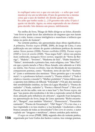 ColeçãoExplorandooEnsino
156
te expliquei uma vez o que era um juiz – e acho que você
mesmo já viu um na televisão. O juiz do governo faz a mesma
coisa que o juiz de futebol: ele decide quem tem razão.
Eu acho que tenho razão. […] O governo não acha. O juiz é
quem vai decidir. Agora, eu estou esperando ele me chamar
para decidir. Isto demora um pouco, infelizmente.
Na orelha do livro, Thiago de Melo dirige-se ao leitor, dizendo:
“este livro te pode lavar das aderências de enganos que nos fazem
dano à vida, ferem a nossa inteligência e mancham a infância que
lateja no peito do homem”.
Na vertente poética, são apresentadas duas obras significativas.
A primeira, Poemas negros (PNBE, 2009), de Jorge de Lima, é uma
publicação em um volume de quatro coletâneas poéticas do mesmo
autor: Novos poemas (1928), Poemas escolhidos (1932), Poemas negros
(1947) e Livro de sonetos (1949). “Essa negra Fulô”, talvez seu poema
mais conhecido, inaugura Novos ooemas, seguido de “Serra da Bar-
riga”, “Maleita”, “Inverno”, “Madorna de Iaiá”, “Diabo brasileiro”,
“Salmo”, terminando a primeira fase, mais religiosa, com “Meu País”,
em que o poeta mescla o País e Deus Amado, não sabendo se é feliz
ou infeliz. Em Poemas escolhidos, fase da liberdade de movimentos,
comparecem poemas, como: “Nordeste, terra de são Sol”; “Enchen-
te” (com o sentimento dos meninos: “Deus permita que o rio encha
mais! / e a professora fechará a escola”); “Poema relativo” (“Tudo é
relativo e incerto o mundo”); “Mulher proletária” (“única fábrica que
o operário tem [fábrica de filhos]); “Felicidade” (“Os pés dos meninos
têm sensibilidades inéditas, na lama da Lagoa Mundaú”); “Poema do
nadador” (“Nada, nadador”); “Poema a Marcel Proust” (“Mon petit
Proust, sai do teu salão, vem ver o meu luar”). Em Poemas negros, em
que “sua poesia afro-nordestina é de fato a expressão carnal do Brasil
mais adoçado pela influência do africano”, segundo Ivan Junqueira,
na apresentação do livro, Jorge de Lima apresenta “Bicho encanta-
do”, “Banguê”, mas também “História”, “Democracia”, “Passarinho
cantando”, “Poema de Encantação”, “Olá! Negro” (“E o teu riso, e a
tua virgindade e os teus medos e a tua bondade / mudariam a alma
branca cansada de todas as ferocidades!”) Em Livro de sonetos, o autor
explode em “imagens e metáforas”, ritmos contidos pela métrica.
O negro em versos (PNBE, 2008), segunda obra da vertente poética,
organizada por Luiz Carlos dos Santos e outros, traz consigo poemas,
 