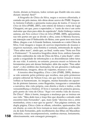 ColeçãoExplorandooEnsino
158
Assim, diziam os brancos, todos veriam que Zumbi não era como
diziam: imortal. Será?”
A biografia de Chica da Silva, negra e escrava alforriada, é
contada em pelo menos, três obras desse acervo do PNBE. Enquan-
to Antonio Callado a apresenta numa peça de teatro, O tesouro de
Chica da Silva (PNBE, 2007), com roteiro de leitura e notas de Ligia
Chiappini, em que, para o espectador, o “custo do riso é um certo
mal-estar que dura para além do espetáculo”, Keile Ginberg e outras
autoras, em Para conhecer Chica da Silva (PNBE, 2009), apresentam,
nas três partes em que se divide a obra, como A Menina Escrava,
em interação com O Sinhozinho do Reino, com quem teve seus treze
filhos, chegou a ser A Grande Senhora, tornando-se o mito Chica da
Silva. Com imagens e mapas de acervos importantes de museus e
arquivos nacionais, uma história é contada, entremeada de seções
“Para saber mais”, ainda que, ao final, venha uma “Nota aos Pais
e Professores”: “A narrativa biográfica deste livro, embora baseada
em fatos conhecidos da vida de Chica da Silva, é uma ficção”, refor-
çando a exiguidade de informações e as discordâncias sobre fatos
de sua vida. A autoria, no entanto, procura munir os leitores de
ferramentas para sair dessas limitações: além das seções “Para saber
mais”, e dos créditos das ilustrações, há um glossário e indicação
de referências, imagens, obras de viajantes, museus e sites.
A terceira obra biográfica, Chica e João (PNBE, 2009), destaca-
se não somente pelos prêmios que recebeu, mas pelo primoroso
projeto editorial de Nelson Cruz, em que textos visuais e textos
verbais se harmonizam. As imagens, muitas baseadas em aquare-
las de pintores famosos, como Rugendas, inauguram e comandam
a narrativa, têm vida própria, com direito a título e índice, a dão
verossimilhança à história. O livro é narrado em primeira pessoa,
pelo ponto de vista de Chica: “Aqui vivi minha vida de escrava.
De Chica”. Mais à frente, inaugura a mudança que se insinua em
sua vida: “Meu dedo toca o traço fino que desenha a estrada onde
encontrei João Fernandes”, que, mais tarde “desviou rios e, entre
montanhas, criou o mar que eu queria”. Nas páginas centrais, em
dupla página, Chica e João se olham, coloridos, apaixonados. Daí
em diante, as cores do livro tornam-se mais sombrias, pela ausên-
cia de João Fernandes, pelo recolhimento das filhas em Macaúbas:
indecisão, vozes incompreensíveis, sombras eternas, lentamente,
silenciosamente, sem conseguir prosseguir…
 