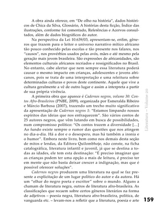 159
Literatura–Volume20
A obra ainda oferece, em “De olho na história”, dados históri-
cos de Chica da Silva, Glossário, A histórias desta ficção, Índice das
ilustrações, conforme foi comentado, Referências e Acervos consul-
tados, além de dados biográficos do autor.
Na perspectiva da Lei 10.639/03, apresentam-se, enfim, gêne-
ros que trazem para o leitor o universo narrativo mítico africano
tão pouco conhecido pelas escolas e tão presente nos falares, nos
“causos”, nos provérbios usados pelas avós, mães e até mesmo pela
geração mais jovem brasileira. São expressões de africanidades, são
elementos culturais africanos recriados e ressignificados no Brasil.
No entanto, cabe alertar que nem sempre essa literatura poderá
causar o mesmo impacto em crianças, adolescentes e jovens afri-
canos, pois se trata de uma interpretação e uma releitura sobre
determinadas culturas e povos deste continente. Aquele que vive a
cultura geralmente a vê de outro lugar e assim a interpreta a partir
de sua própria vivência.
A primeira obra que aparece é Cadernos negros, volume 30: Con-
tos Afro-Brasileiros (PNBE, 2009), organizada por Esmeralda Ribeiro
e Márcio Barbosa (2007), trazendo um trecho muito significativo
da apresentação de Cadernos negros 1: “Estamos limpando nossos
espíritos das ideias que nos enfraquecem”. São vários contos de
25 autores negros, que vêm lutando em busca de possibilidades,
num compromisso político: “Os contos trazem a diversidade […]
Ao fundo existe sempre o rumor das questões que nos atingem
no dia-a-dia. Há a dor e o desespero, mas há também a ironia e
o humor”. Embora neste livro, bem como nos demais desta seção
de mitos e lendas, da Editora Quilombhoje, não conste, na ficha
catalográfica, literatura infantil e juvenil, já que se destina a to-
das as idades, ele tem esta destinação: “É preciso imaginar que
as crianças podem ter uma opção a mais de leitura, é preciso ter
em mente que não basta deixar crescer a indignação, mas que é
possível oferecer soluções”.
Cadernos negros produzem uma literatura na qual se faz pre-
sente a explicitação de um lugar político do autor e da autora. Há
um “olhar do negro poeta e escritor” sobre o mundo. Alguns a
chamam de literatura negra, outros de literatura afro-brasileira. As
classificações que recaem sobre certos gêneros literários na forma
de adjetivos – poesia negra, literatura afro-brasileira, política, de
vanguarda etc. – levam-nos a refletir que a literatura, poesia e arte
 