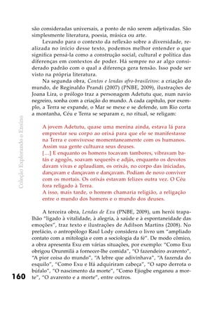ColeçãoExplorandooEnsino
160
são consideradas universais, a ponto de não serem adjetivadas. São
simplesmente literatura, poesia, música ou arte.
Levando para o contexto da reflexão sobre a diversidade, re-
alizada no início desse texto, podemos melhor entender o que
significa pensá-la como a construção social, cultural e política das
diferenças em contextos de poder. Há sempre no ar algo consi-
derado padrão com o qual a diferença gera tensão. Isso pode ser
visto na própria literatura.
Na segunda obra, Contos e lendas afro-brasileiros: a criação do
mundo, de Reginaldo Prandi (2007) (PNBE, 2009), ilustrações de
Joana Lira, o prólogo traz a personagem Adetutu que, num navio
negreiro, sonha com a criação do mundo. A cada capítulo, por exem-
plo, a Terra se expande, o Mar se mexe e se defende, um Rio corta
a montanha, Céu e Terra se separam e, no ritual, se religam:
A jovem Adetutu, quase uma menina ainda, estava lá para
emprestar seu corpo ao orixá para que ele se manifestasse
na Terra e convivesse momentaneamente com os humanos.
Assim sua gente cultuava seus deuses.
[…] E enquanto os homens tocavam tambores, vibravam ba-
tás e agogôs, soavam xequerês e adjás, enquanto os devotos
davam vivas e aplaudiam, os orixás, no corpo das iniciadas,
dançavam e dançavam e dançavam. Podiam de novo conviver
com os mortais. Os orixás estavam felizes outra vez. O Céu
fora religado à Terra.
A isso, mais tarde, o homem chamaria religião, a religação
entre o mundo dos homens e o mundo dos deuses.
A terceira obra, Lendas de Exu (PNBE, 2009), um herói trapa-
lhão “ligado à vitalidade, à alegria, à saúde e à espontaneidade das
emoções”, traz texto e ilustrações de Adilson Martins (2008). No
prefácio, o antropólogo Raul Lody considera o livro um “ampliado
contato com a mitologia e com a sociologia da fé”. De modo cômico,
a obra apresenta Exu em várias situações, por exemplo: “Como Exu
obrigou Orunmilá a fornecer-lhe comida”, “O fazendeiro avarento”,
“A pior coisa do mundo”, “A lebre que adivinhava”, “A fazenda do
esquilo”, “Como Exu e Ifá adquiriram cabeça”, “O sapo derrota o
búfalo”, “O nascimento da morte”, “Como Ejiogbe enganou a mor-
te”, “O avarento e a morte”, entre outros.
 