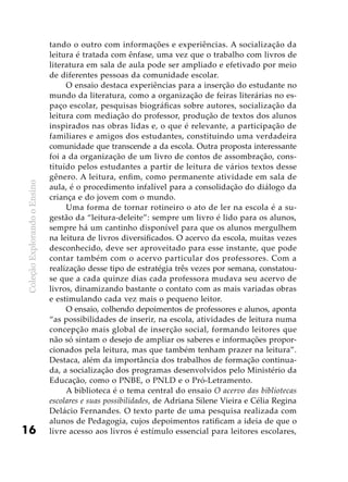 ColeçãoExplorandooEnsino
16
tando o outro com informações e experiências. A socialização da
leitura é tratada com ênfase, uma vez que o trabalho com livros de
literatura em sala de aula pode ser ampliado e efetivado por meio
de diferentes pessoas da comunidade escolar.
O ensaio destaca experiências para a inserção do estudante no
mundo da literatura, como a organização de feiras literárias no es-
paço escolar, pesquisas biográficas sobre autores, socialização da
leitura com mediação do professor, produção de textos dos alunos
inspirados nas obras lidas e, o que é relevante, a participação de
familiares e amigos dos estudantes, constituindo uma verdadeira
comunidade que transcende a da escola. Outra proposta interessante
foi a da organização de um livro de contos de assombração, cons-
tituído pelos estudantes a partir de leitura de vários textos desse
gênero. A leitura, enfim, como permanente atividade em sala de
aula, é o procedimento infalível para a consolidação do diálogo da
criança e do jovem com o mundo.
Uma forma de tornar rotineiro o ato de ler na escola é a su-
gestão da “leitura-deleite”: sempre um livro é lido para os alunos,
sempre há um cantinho disponível para que os alunos mergulhem
na leitura de livros diversificados. O acervo da escola, muitas vezes
desconhecido, deve ser aproveitado para esse instante, que pode
contar também com o acervo particular dos professores. Com a
realização desse tipo de estratégia três vezes por semana, constatou-
se que a cada quinze dias cada professora mudava seu acervo de
livros, dinamizando bastante o contato com as mais variadas obras
e estimulando cada vez mais o pequeno leitor.
O ensaio, colhendo depoimentos de professores e alunos, aponta
“as possibilidades de inserir, na escola, atividades de leitura numa
concepção mais global de inserção social, formando leitores que
não só sintam o desejo de ampliar os saberes e informações propor-
cionados pela leitura, mas que também tenham prazer na leitura”.
Destaca, além da importância dos trabalhos de formação continua-
da, a socialização dos programas desenvolvidos pelo Ministério da
Educação, como o PNBE, o PNLD e o Pró-Letramento.
A biblioteca é o tema central do ensaio O acervo das bibliotecas
escolares e suas possibilidades, de Adriana Silene Vieira e Célia Regina
Delácio Fernandes. O texto parte de uma pesquisa realizada com
alunos de Pedagogia, cujos depoimentos ratificam a ideia de que o
livre acesso aos livros é estímulo essencial para leitores escolares,
 