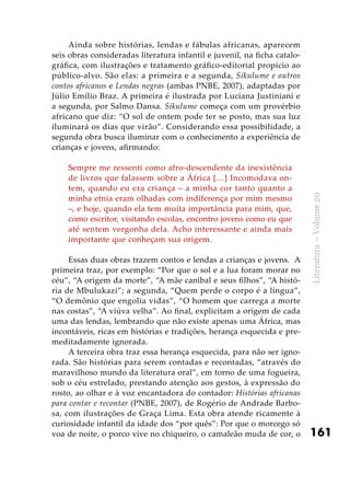 161
Literatura–Volume20
Ainda sobre histórias, lendas e fábulas africanas, aparecem
seis obras consideradas literatura infantil e juvenil, na ficha catalo-
gráfica, com ilustrações e tratamento gráfico-editorial propício ao
público-alvo. São elas: a primeira e a segunda, Sikulume e outros
contos africanos e Lendas negras (ambas PNBE, 2007), adaptadas por
Júlio Emílio Braz. A primeira é ilustrada por Luciana Justiniani e
a segunda, por Salmo Dansa. Sikulume começa com um provérbio
africano que diz: “O sol de ontem pode ter se posto, mas sua luz
iluminará os dias que virão”. Considerando essa possibilidade, a
segunda obra busca iluminar com o conhecimento a experiência de
crianças e jovens, afirmando:
Sempre me ressenti como afro-descendente da inexistência
de livros que falassem sobre a África […] Incomodava on-
tem, quando eu era criança – a minha cor tanto quanto a
minha etnia eram olhadas com indiferença por mim mesmo
–, e hoje, quando ela tem muita importância para mim, que,
como escritor, visitando escolas, encontro jovens como eu que
até sentem vergonha dela. Acho interessante e ainda mais
importante que conheçam sua origem.
Essas duas obras trazem contos e lendas a crianças e jovens. A
primeira traz, por exemplo: “Por que o sol e a lua foram morar no
céu”, “A origem da morte”, “A mãe canibal e seus filhos”, “A histó-
ria de Mbulukazi”; a segunda, “Quem perde o corpo é a língua”,
“O demônio que engolia vidas”, “O homem que carrega a morte
nas costas”, “A viúva velha”. Ao final, explicitam a origem de cada
uma das lendas, lembrando que não existe apenas uma África, mas
incontáveis, ricas em histórias e tradições, herança esquecida e pre-
meditadamente ignorada.
A terceira obra traz essa herança esquecida, para não ser igno-
rada. São histórias para serem contadas e recontadas, “através do
maravilhoso mundo da literatura oral”, em torno de uma fogueira,
sob o céu estrelado, prestando atenção aos gestos, à expressão do
rosto, ao olhar e à voz encantadora do contador: Histórias africanas
para contar e recontar (PNBE, 2007), de Rogério de Andrade Barbo-
sa, com ilustrações de Graça Lima. Esta obra atende ricamente à
curiosidade infantil da idade dos “por quês”: Por que o morcego só
voa de noite, o porco vive no chiqueiro, o camaleão muda de cor, o
 