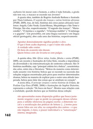 ColeçãoExplorandooEnsino
162
cachorro foi morar com o homem, a zebra é toda listrada, a girafa
não tem voz, o macaco se esconde nas árvores?
A quarta obra, também de Rogério Andrade Barbosa e ilustrada
por Thaís Linhares, O segredo das tranças e outras histórias africanas
(PNBE, 2009), traz, de fato, histórias dos cinco países africanos lusó-
fonos: Angola, Cabo Verde, Guiné-Bissau, Moçambique e São Tomé e
Príncipe. São elas, respectivamente: “O segredo das tranças”, “Maria-
condão”, “O menino e a cegonha”, “A herança maldita” e “A tartaruga
e o gigante”. Um provérbio, em uma língua nacional e em língua
oficial (português), abre cada uma das histórias, respectivamente:
Apontar demoradamente significa perder o alvo.
O que é bom acaba depressa, o que é ruim não acaba.
A verdade sabe contar.
Os bens do avarento não duram.
Quem brinca com cão levanta-se com pulgas.
A quinta obra, Mãe África: mitos, lendas, fábulas e contos (PNBE,
2009), um reconto e ilustrações de Celso Sisto, ressalta a importância
da diversidade e da intercomunicação de contextos culturais. São 31
histórias escolhidas, cujo “principal critério foi a beleza”, característica
das artes, entre elas a literatura: “Beleza da maneira como determi-
nado assunto vira história; beleza que se esconde na sucessão das
soluções mágicas encontradas pelo povo para resolver determinados
dramas, beleza na maneira de explicar para o outro uma atitude ines-
perada, beleza para falar das coisas que se aninham no coração”.
A sexta obra, O príncipe corajoso e outras histórias da Etiópia, de
Praline Gay-Para (PNBE, 2008) e ilustrações de Sophie Dutertre,
representa a coleção “De boca em boca”. Mostra suas relações com
a oralidade, quando declara que as histórias dessa coleção
são apresentadas numa disposição gráfica que busca justa-
mente resgatar o que se perde na passagem desses relatos
para a solidão silenciosa da página escrita: a dimensão vo-
cal e a socialização das práticas de leitura: […] textos para
serem lidos em voz alta, na companhia dos outros – o que
não impede, é claro, o prazer individual e a “sonorização”
interna, imaginada.
 