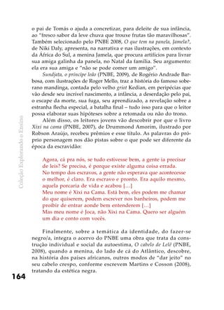 ColeçãoExplorandooEnsino
164
o pai de Tomás o ajuda a concretizar, para deleite de sua infância,
ao “fresco sabor da leve chuva que trouxe frutas tão maravilhosas”.
Também selecionado pelo PNBE 2008, O que tem na panela, Jamela?,
de Niki Daly, apresenta, na narrativa e nas ilustrações, em contexto
da África do Sul, a menina Jamela, que procura artifícios para livrar
sua amiga galinha da panela, no Natal da família. Seu argumento:
ela era sua amiga e “não se pode comer um amigo”.
Sundjata, o príncipe leão (PNBE, 2009), de Rogério Andrade Bar-
bosa, com ilustrações de Roger Mello, traz a história do famoso sobe-
rano mandinga, contada pelo velho griot Kedian, em peripécias que
vão desde seu incrível nascimento, a infância, a deserdação pelo pai,
o escape da morte, sua fuga, seu aprendizado, a revelação sobre a
estranha flecha especial, a batalha final – tudo isso para que o leitor
possa elaborar suas hipóteses sobre a retomada ou não do trono.
Além disso, os leitores jovens vão descobrir por que o livro
Xixi na cama (PNBE, 2007), de Drummond Amorim, ilustrado por
Robson Araújo, recebeu prêmios e esse título. As palavras do pró-
prio personagem nos dão pistas sobre o que pode ser diferente da
época da escravidão:
Agora, cá pra nós, se tudo estivesse bem, a gente ia precisar
de leis? Se precisa, é porque existe alguma coisa errada.
No tempo dos escravos, a gente não esperava que acontecesse
o melhor, é claro. Era escravo e pronto. Era aquilo mesmo,
aquela porcaria de vida e acabou […]
Meu nome é Xixi na Cama. Está bem, eles podem me chamar
do que quiserem, podem escrever nos banheiros, podem me
proibir de entrar aonde bem entenderem […]
Mas meu nome é Joca, não Xixi na Cama. Quero ser alguém
um dia e conto com vocês.
Finalmente, sobre a temática da identidade, do fazer-se
negro/a, integra o acervo do PNBE uma obra que trata da cons-
trução individual e social da autoestima, O cabelo de Lelê (PNBE,
2008), quando a menina, do lado de cá do Atlântico, descobre,
na história dos países africanos, outros modos de “dar jeito” no
seu cabelo crespo, conforme escrevem Martins e Cosson (2008),
tratando da estética negra.
 