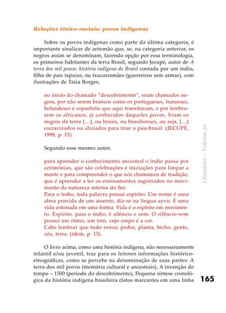 165
Literatura–Volume20
Relações étnico-raciais: povos indígenas
Sobre os povos indígenas como parte da última categoria, é
importante sinalizar de antemão que, se, na categoria anterior, os
negros assim se denominam, fazendo opção por essa terminologia,
os primeiros habitantes da terra Brasil, segundo Jecupé, autor de A
terra dos mil povos: história indígena do Brasil contada por um índio,
filho de pais tapuias, ou txucarramães (guerreiros sem armas), com
ilustrações de Taisa Borges,
no início do chamado “descobrimento”, eram chamados ne-
gros, por não serem brancos como os portugueses, franceses,
holandeses e espanhóis que aqui transitavam, e por lembra-
rem os africanos, já conhecidos daqueles povos. Eram os
negros da terra […], ou brasis, ou brasilienses, ou seja, […]
escravizados ou aliciados para tirar o pau-brasil. (JECUPÉ,
1998, p. 15).
Segundo esse mesmo autor,
para aprender o conhecimento ancestral o índio passa por
cerimônias, que são celebrações e iniciações para limpar a
mente e para compreender o que nós chamamos de tradição,
que é aprender a ler os ensinamentos registrados no movi-
mento da natureza interna do Ser.
Para o índio, toda palavra possui espírito. Um nome é uma
alma provida de um assento, diz-se na língua ayvu. É uma
vida entonada em uma forma. Vida é o espírito em movimen-
to. Espírito, para o índio, é silêncio e som. O silêncio-som
possui um ritmo, um tom, cujo corpo é a cor.
Cabe lembrar que tudo entoa: pedra, planta, bicho, gente,
céu, terra. (idem, p. 13).
O livro acima, como uma história indígena, não necessariamente
infantil e/ou juvenil, traz para os leitores informações histórico-
etnográficas, como se percebe na denominação de suas partes: A
terra dos mil povos (memória cultural e ancestrais), A invenção do
tempo – 1500 (período do descobrimento), Pequena síntese cronoló-
gica da história indígena brasileira (fatos marcantes em uma linha
 