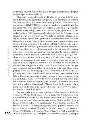 ColeçãoExplorandooEnsino
166
do tempo) e Contribuição dos filhos da terra à humanidade (legado
indígena para a humanidade).
Duas sugestivas obras são dedicadas ao público infantil e ju-
venil, tematizando contextos indígenas, mais próximos à natureza.
Na primeira obra, ganhadora de vários prêmios, Pindorama: terra
das palmeiras (PNBE, 2009), com textos verbal e visual de Marilda
Castanha, “todos os dias eram dos índios, e também dos papagaios,
dos tamanduás, dos gaviões. E do urubu-rei, da jaguatirica, da ari-
ranha, do jacaré-de-papo-amarelo, do peixe-boi, do lobo-guará, do
macaco-prego, do mutum”. A obra trata da cultura indígena e de
alguns termos, densos em significados, que constituem essa cultura,
vitimada por uma “matemática estranha, que em quinhentos anos
não multiplicou o número de índios, subtraiu”. Assim, são impor-
tantes para essa cultura princípios como: conhecimento, sabedoria
– diferentes hábitos e tradições ensinados de pai para filho; mitos,
mistérios – histórias que revelam sua maneira de pensar, hábitos,
costumes; aldeia, morada – perto do rio e da mata para garantir
alimento e subsistência a toda a comunidade; caça, pesca, coleta
– desde pequenos os índios veem e aprendem maneiras de prover
seus alimentos; espíritos, maracá – os alimentos da alma também
são importantes; pintura, escrita – a pintura é a escritura dos po-
vos, e passa de pai para filho, ou melhor, de mãe para filha, pois a
pintura é arte das mulheres; palavra: identidade e diversidade – as
palavras são criadas combinando ideias, unindo pensamentos / Não
falar a língua de seu povo é perder pouco a pouco a memória de
sua cultura; Moitará − troca de objetos / o índio produz sem pen-
sar em lucro. Após esses princípios, a página final traz este texto
em espiral sobre a diversidade: “Numa linha do tempo circular e
comprida, onde cada um, igual e diferente, possa viver e contar
sua história. Plural, singular”.
Na outra obra sobre essa temática, Cobra-grande: histórias da
Amazônia (PNBE, 2009), Sean Taylor e Fernando Vilela fazem uma
sintonia entre a escrita e as ilustrações que dominam o livro. Trata-
se de uma metanarrativa que começa assim: “Estou no Brasil, num
barco, e vamos subir o rio Amazonas”. Mais abaixo, anuncia: “A
história é assim…” Na página seguinte, vem a primeira história que
se encontra no sumário: “A lenda de Jurutaí”, assim como as outras
lendas (“O Jabuti e o Urubu”, a “Mãe d’água”, a “Cobra-grande”, o
“Boto e o pescador”, o “Curupira”, o “Mistério de Mani”), sempre
 
