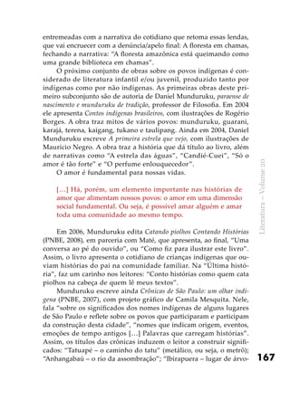 167
Literatura–Volume20
entremeadas com a narrativa do cotidiano que retoma essas lendas,
que vai encruecer com a denúncia/apelo final: A floresta em chamas,
fechando a narrativa: “A floresta amazônica está queimando como
uma grande biblioteca em chamas”.
O próximo conjunto de obras sobre os povos indígenas é con-
siderado de literatura infantil e/ou juvenil, produzido tanto por
indígenas como por não indígenas. As primeiras obras deste pri-
meiro subconjunto são de autoria de Daniel Munduruku, paraense de
nascimento e munduruku de tradição, professor de Filosofia. Em 2004
ele apresenta Contos indígenas brasileiros, com ilustrações de Rogério
Borges. A obra traz mitos de vários povos: munduruku, guarani,
karajá, terena, kaigang, tukano e taulipang. Ainda em 2004, Daniel
Munduruku escreve A primeira estrela que vejo, com ilustrações de
Mauricio Negro. A obra traz a história que dá título ao livro, além
de narrativas como “A estrela das águas”, “Candié-Cuei”, “Só o
amor é tão forte” e “O perfume enlouquecedor”.
O amor é fundamental para nossas vidas.
[…] Há, porém, um elemento importante nas histórias de
amor que alimentam nossos povos: o amor em uma dimensão
social fundamental. Ou seja, é possível amar alguém e amar
toda uma comunidade ao mesmo tempo.
Em 2006, Munduruku edita Catando piolhos Contando Histórias
(PNBE, 2008), em parceria com Maté, que apresenta, ao final, “Uma
conversa ao pé do ouvido”, ou “Como fiz para ilustrar este livro”.
Assim, o livro apresenta o cotidiano de crianças indígenas que ou-
viam histórias do pai na comunidade familiar. Na “Última histó-
ria”, faz um carinho nos leitores: “Conto histórias como quem cata
piolhos na cabeça de quem lê meus textos”.
Munduruku escreve ainda Crônicas de São Paulo: um olhar indí-
gena (PNBE, 2007), com projeto gráfico de Camila Mesquita. Nele,
fala “sobre os significados dos nomes indígenas de alguns lugares
de São Paulo e reflete sobre os povos que participaram e participam
da construção desta cidade”, “nomes que indicam origem, eventos,
emoções de tempo antigos […] Palavras que carregam histórias”.
Assim, os títulos das crônicas induzem o leitor a construir signifi-
cados: “Tatuapé – o caminho do tatu” (metálico, ou seja, o metrô);
“Anhangabaú – o rio da assombração”; “Ibirapuera – lugar de árvo-
 