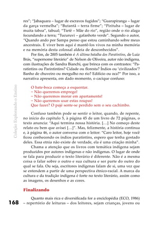 ColeçãoExplorandooEnsino
168
res”; “Jabaquara – lugar de escravos fugidos”; “Guarapiranga – lugar
da garça vermelha”; “Butantã – terra firme”; “Pirituba – lugar de
muita taboa”, tabual; “Tietê – Mãe do rio”, região onde o rio alaga
fecundando a terra; “Tucuruvi – gafanhoto verde”. Segundo o autor,
“Quando ando por Sampa penso que estou caminhando sobre meus
ancestrais. E viver bem aqui é mantê-los vivos na minha memória
e na memória desta colossal aldeia de desconhecidos”.
Por fim, de 2005 também é A última batalha dos Paratintins, de Luiz
Brás, “supernome literário” de Nelson de Oliveira, autor não indígena,
com ilustrações de Sandra Bianchi, que brinca com os contrastes: “Pa-
ratintins ou Parintintins? Cidade ou floresta? Índios ou ‘civilizados’?
Banho de chuveiro ou mergulho no rio? Edifício ou oca?” Por isso, a
narrativa apresenta, em dado momento, o cacique confuso:
O bate-boca começa a esquentar.
− Não queremos emprego!
− Não queremos morar em apartamento!
− Não queremos usar estas roupas!
Que fazer? O pajé sente-se perdido sem o seu cachimbo.
Confuso também pode se sentir o leitor, quando, de repente,
no início do capítulo 5, à página 45 de um livro de 72 páginas, o
texto anuncia: “Aqui termina nossa história. […] No começo deste
relato eu bem que avisei […]”. Mas, felizmente, a história continua
e, à página 46, o autor conversa com o leitor: “Caro leitor, hoje você
ficou conhecendo os índios paratintins, espero que tenha gostado
deles. Essa etnia não existe de verdade, ela é uma criação minha”.
Chama a atenção que os livros com temática indígena sejam
produzidos por autores indígenas e não indígenas. O lugar de onde
se fala para produzir o texto literário é diferente. Não é a mesma
coisa o falar sobre o outro e sua cultura e ser parte do outro do
qual se fala. Ou seja, escritores indígenas falam de si, uma vez que
se entendem a partir de uma perspectiva étnico-racial. A marca da
cultura e da tradição indígena é forte no texto literário, assim como
as imagens, os desenhos e as cores.
Finalizando
Quanto mais rica e diversificada for a enciclopédia (ECO, 1986)
– repertório de leituras – dos leitores, sejam crianças, jovens ou
 