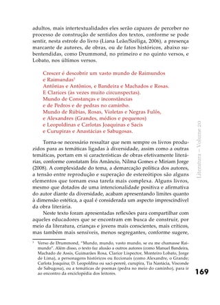 169
Literatura–Volume20
adultos, mais intertextualidades eles serão capazes de perceber no
processo de construção de sentidos dos textos, conforme se pode
sentir, nesta estrofe do livro (Liana Leão/Széliga, 2006), a presença
marcante de autores, de obras, ou de fatos históricos, abaixo su-
bentendidas, como Drummond, no primeiro e no quinto versos, e
Lobato, nos últimos versos.
Crescer é descobrir um vasto mundo de Raimundos
e Raimundas3
Antônias e Antônios, e Bandeira e Machados e Rosas.
E Clarices (às vezes muito circunspectas).
Mundo de Constanças e inconstâncias
e de Pedros e de pedras no caminho.
Mundo de Rúbias, Rosas, Violetas e Negras Fulôs,
e Alexandres (Grandes, médios e pequenos)
e Leopoldinas e Carlotas Joaquinas e Sacis
e Curupiras e Anastácias e Sabugosas.
Torna-se necessário ressaltar que nem sempre os livros produ-
zidos para as temáticas ligadas à diversidade, assim como a outras
temáticas, portam em si características de obras efetivamente literá-
rias, conforme constatam Íris Amâncio, Nilma Gomes e Miriam Jorge
(2008). A complexidade do tema, a demarcação política dos autores,
a tensão entre reprodução e superação de estereótipos são alguns
elementos que tornam essa tarefa mais complexa. Alguns livros,
mesmo que dotados de uma intencionalidade positiva e afirmativa
do autor diante da diversidade, acabam apresentando limites quanto
à dimensão estética, a qual é considerada um aspecto imprescindível
da obra literária.
Neste texto foram apresentadas reflexões para compartilhar com
aqueles educadores que se encontram em busca de construir, por
meio da literatura, crianças e jovens mais conscientes, mais críticos,
mas também mais sensíveis, menos segregantes, conforme sugere,
3
	 Verso de Drummond, “Mundo, mundo, vasto mundo, se eu me chamasse Rai-
mundo”. Além disso, o texto faz alusão a outros autores (como Manuel Bandeira,
Machado de Assis, Guimarães Rosa, Clarice Lispector, Monteiro Lobato, Jorge
de Lima), a personagens históricos ou ficcionais (como Alexandre, o Grande;
Carlota Joaquina; D. Leopoldina ou saci-pererê, curupira, Tia Nastácia, Visconde
de Sabugosa), ou a temáticas de poemas (pedra no meio do caminho), para ir
ao encontro da enciclopédia dos leitores.
 