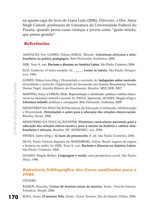 ColeçãoExplorandooEnsino
170
na quarta-capa do livro de Liana Leão (2006), Diferentes, a Dra. Anna
Stegh Camati, professora de Literatura da Universidade Federal do
Paraná, quando pensa essas crianças e jovens como “gente miúda,
que pensa graúdo”.
Referências
AMÂNCIO, Íris; GOMES, Nilma; JORGE, Miriam. Literaturas africanas e afro-
brasileira na prática pedagógica. Belo Horizonte: Autêntica, 2008.
DIJK, Teun A. van. Racismo e discurso na América Latina. São Paulo: Contexto, 2008.
ECO, Umberto. O leitor-modelo. In: _____. Lector in fabula. São Paulo: Perspec-
tiva, 1986.
GOMES, Nilma Lino (Org.). Diversidade e currículo. In: Indagações sobre currículo:
diversidade e currículo. Organização do documento por Jeanete Beauchamp, Sandra
Denise Pagel, Aricélia Ribeiro do Nascimento. Brasília: MEC/SEB, 2007.
MARTINS, Aracy; COSSON, Rildo. Representação e identidade: política e estética étnico-
racial na literatura infantil e juvenil. In: PAIVA, Aparecida; SOARES, Magda (Orgs.).
Literatura infantil: políticas e concepções. Belo Horizonte: Autêntica, 2008.
MINISTÉRIO DA EDUCAÇÃO/Secretaria da Educação Continuada, Alfabetização
e Diversidade. Orientações e ações para a educação das relações étnico-raciais.
Brasília, Secad, 2006.
MINISTÉRIO DA EDUCAÇÃO/SEPIR. Diretrizes curriculares nacionais para a
educação das relações étnico-raciais e para o ensino de história e cultura afro-
brasileira e africana. Brasília, DF: SEPIR/MEC, out. 2004.
PINSKY, Jaime (Org.). 12 faces do preconceito. 8. ed. São Paulo: Contexto, 2006.
SILVA, Paulo Vinícius Baptista da; ROSEMBERG, Fúlvia. Brasil: lugares de negros
e brancos na mídia. In: DIJK, Teun A. van. Racismo e discurso na América Latina.
São Paulo: Contexto, 2008.
SOARES, Magda Becker. Linguagem e escola: uma perspectiva social. São Paulo:
Ática, 1986.
Referência bibliográfica dos livros analisados para o
PNBE
Gênero
RAMOS, Rossana. Coisas de menino coisas de menina. Ilustr.: Priscila Sanson.
Fortaleza: Imeph, 2006.
ROSA, Sonia. O menino Nito. Ilustr.: Victor Tavares. Rio de Janeiro: Pallas, 2006.
 
