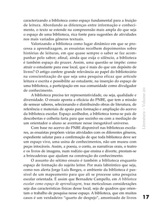 17
Literatura–Volume20
caracterizando a biblioteca como espaço fundamental para a fruição
de leitura. Abordando as diferenças entre informação e conheci-
mento, o texto se estende na compreensão mais ampla do que seja
o espaço de uma biblioteca, rica fonte para sugestões de atividades
nos mais variados gêneros textuais.
Valorizando a biblioteca como lugar dinâmico em que se pro-
cessa a aprendizagem, as ensaístas recolhem depoimentos sobre
histórias de leituras, em que quase sempre o saber se faz acom-
panhar pelo sabor; afinal, ainda que exija o silêncio, a biblioteca
é também espaço do prazer. Assim, uma questão se impõe: como
atrair o estudante para esse local, que é mais do que um depósito de
livros? O artigo confere grande relevância ao papel do bibliotecário
na conscientização do que seja uma pesquisa eficaz que articule
leitura e escrita e possibilite ao estudante, na inserção do espaço de
uma biblioteca, a participação em sua comunidade como divulgador
de conhecimento.
A biblioteca precisa ter representatividade, ou seja, qualidade e
diversidade. O ensaio aponta a eficácia do PNBE, que tem a missão
de semear saberes, selecionando e distribuindo obras de literatura, de
referência e materiais de apoio para formação e ampliação do acervo
da biblioteca escolar. Espaço acolhedor, a biblioteca torna-se país de
descobertas e colheita farta para que sozinho ou com a mediação de
um orientador o aluno se aventure nesse inesgotável universo.
Com base no acervo do PNBE disponível nas bibliotecas escola-
res, as ensaístas propõem várias atividades com os diferentes gêneros,
expediente salutar para a confirmação de que toda biblioteca deve ser
um espaço vivo, uma usina de conhecimentos, não um museu com
peças intocáveis. Assim, a poesia, o conto, as narrativas orais, o teatro
e os livros de imagens, num rodízio que ensina e diverte, prestam-se
a brincadeiras que ajudam na construção do conhecimento.
O assunto do sétimo ensaio é também a biblioteca enquanto
espaço de formação do sujeito leitor. Por mais labiríntico que seja,
como nos alerta Jorge Luís Borges, o ambiente da biblioteca é pas-
sível de um mapeamento para que ali se processe uma pesquisa
escolar orientada. É assim que Bernadete Campello, em A biblioteca
escolar como espaço de aprendizagem, traz meticulosas considerações
seja das características físicas desse local, seja de quadros que orien-
tam o trabalho de pesquisa nesse espaço. A biblioteca, que em muitos
casos é um verdadeiro “quarto de despejo”, amontoado de livros
 