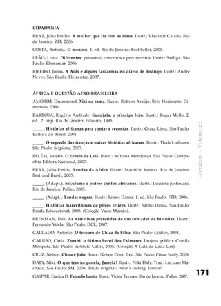171
Literatura–Volume20
Cidadania
BRAZ, Júlio Emílio. A mulher que lia com as mãos. Ilustr.: Vladimir Calado. Rio
de Janeiro: ZIT, 2006.
COSTA, Antonia. O menino. 4. ed. Rio de Janeiro: Best Seller, 2005.
LEÃO, Liana. Diferentes: pensando conceitos e preconceitos. Ilustr.: Széliga. São
Paulo: Elementar, 2006.
RIBEIRO, Jonas. A Aids e alguns fantasmas no diário de Rodrigo. Ilustr.: André
Neves. São Paulo: Elementar, 2007.
África e questão afro-brasileira
AMORIM, Drummond. Xixi na cama. Ilustr.: Robson Araújo. Belo Horizonte: Di-
mensão, 2006.
BARBOSA, Rogério Andrade. Sundjata, o príncipe leão. Ilustr.: Roger Mello. 2.
ed., 2. imp. Rio de Janeiro: Ediouro, 1995.
_____. Histórias africanas para contar e recontar. Ilustr.: Graça Lima. São Paulo:
Editora do Brasil, 2001.
_____. O segredo das tranças e outras histórias africanas. Ilustr.: Thaís Linhares.
São Paulo: Scipione, 2007.
BELÉM, Valéria. O cabelo de Lelê. Ilustr.: Adriana Mendonça. São Paulo: Compa-
nhia Editora Nacional, 2007.
BRAZ, Júlio Emílio. Lendas da África. Ilustr.: Maurício Veneza. Rio de Janeiro:
Bertrand Brasil, 2005.
_____. (Adapt.). Sikulume e outros contos africanos. Ilustr.: Luciana Justiniani.
Rio de Janeiro: Pallas, 2005.
_____. (Adapt.). Lendas negras. Ilustr.: Salmo Dansa. 1. ed. São Paulo: FTD, 2006.
_____. Histórias maravilhosas de povos felizes. Ilustr.: Salmo Dansa. São Paulo:
Escala Educacional, 2008. (Coleção Vasto Mundo).
BRENMAN, Ilan. As narrativas preferidas de um contador de histórias. Ilustr.:
Fernando Vilela. São Paulo: DCL, 2007.
CALLADO, Antonio. O tesouro de Chica da Silva. São Paulo: Códice, 2004.
CARUSO, Carla. Zumbi, o último herói dos Palmares. Projeto gráfico: Camila
Mesquita. São Paulo: Instituto Callis, 2005. (Coleção A Luta de Cada Um).
CRUZ, Nelson. Chica e João. Ilustr.: Nelson Cruz. 2 ed. São Paulo: Cosac Naify, 2008.
DALY, Niki. O que tem na panela, Jamela? Ilustr.: Niki Daly. Trad. Luciano Ma-
chado. São Paulo: SM, 2006. Título original: What´s cooking, Jamela?
GASPAR, Eneida D. Falando banto. Ilustr.: Victor Tavares. Rio de Janeiro: Pallas, 2007.
 