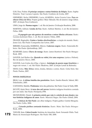 ColeçãoExplorandooEnsino
172
GAY, Para, Praline. O príncipe corajoso e outras histórias da Etiópia. Ilustr.: Sophie
Dutertre. Trad. Luciano Loprete. São Paulo: Comboio de Corda, 2007.
GRINBERG, Keila; GRINBERG, Lucia; ALMEIDA, Anita Correia Lima. Para co-
nhecer Chica da Silva. Projeto gráfico: Maia Taboada. Rio de Janeiro: Jorge Zahar,
2007. (Coleção Para Conhecer).
LIMA, Jorge de. Poemas negros. 1. ed. Rio de Janeiro: Civilização Brasileira, 2008.
MARTINS, Adilson. Lendas de Exu. Ilustr.: Adilson Martins. 2. ed. Rio de Janeiro:
Pallas, 2008.
_____. O papagaio que não gostava de mentiras e outras fábulas africanas. Ilustr.:
Luciana Justiniani Hees. 1. ed. Rio de Janeiro: Pallas, 2008.
PRANDI, Reginaldo. Contos e lendas afro-brasileiras: a criação do mundo. Ilustr.:
Joana Lira. São Paulo: Companhia das Letras, 2007.
RIBEIRO, Esmeralda; BARBOSA, Márcio. Cadernos negros. Ilustr.: Esmeralda Ri-
beiro. São Paulo: Quilombhoje, 2007.
RUMFORD, James. Chuva de manga. Ilustr.: James Rumford. São Paulo: Brinque-
Book. 2005.
SANTOS, Joel Rufino dos. Quando eu voltei, tive uma surpresa: (cartas a Nelson).
Rio de Janeiro: Rocco, 2000.
SANTOS, Luiz Carlos dos (Org. e Apres.). Antologia da poesia negra brasileira: o
negro em versos. 1. ed. São Paulo: Moderna, 2005. (Coleção Lendo & Relendo).
SISTO, Celso. Mãe África: mitos, lendas, fábulas e contos. Ilustr.: Celso Sisto. São
Paulo: Paulus, 2007.
Povos indígenas
BRAS, Luiz. A última batalha dos paratintins. Ilustr.: Sandra Bianchi. Sabará, MG:
Dubolsinho, 2005.
CASTANHA, Marilda. Pindorama: terra das palmeiras. São Paulo: Cosac & Naify, 2008.
JECUPÉ, Kaká Werá. A terra dos mil povos: história indígena brasileira contada
por um índio. São Paulo: Peirópolis,1998.
MUNDURUKU, Daniel. A primeira estrela que vejo é a estrela do meu desejo e ou-
tras histórias indígenas de amor. Ilustr.: Mauricio Negro. São Paulo: Global, 2004.
_____. Crônicas de São Paulo: um olhar indígena. Projeto gráfico: Camila Mesquita.
São Paulo: Callis, 2004.
_____. Catando piolhos contando histórias. Ilustr.: Mate. São Paulo: Brinque-
Book, 2006.
TAYLOR, Sean. Cobra-Grande: histórias da Amazônia. Ilustr. Fernando Vilela. Trad.
Maria da Anunciação Rodrigues. São Paulo: SM, 2008.
 