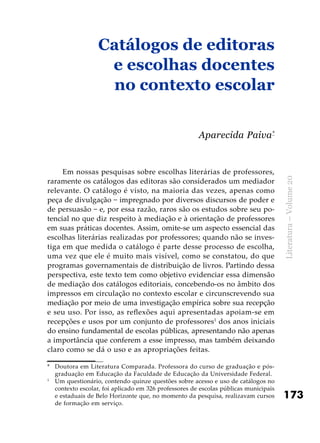 173
Literatura–Volume20
Em nossas pesquisas sobre escolhas literárias de professores,
raramente os catálogos das editoras são considerados um mediador
relevante. O catálogo é visto, na maioria das vezes, apenas como
peça de divulgação − impregnado por diversos discursos de poder e
de persuasão − e, por essa razão, raros são os estudos sobre seu po-
tencial no que diz respeito à mediação e à orientação de professores
em suas práticas docentes. Assim, omite-se um aspecto essencial das
escolhas literárias realizadas por professores; quando não se inves-
tiga em que medida o catálogo é parte desse processo de escolha,
uma vez que ele é muito mais visível, como se constatou, do que
programas governamentais de distribuição de livros. Partindo dessa
perspectiva, este texto tem como objetivo evidenciar essa dimensão
de mediação dos catálogos editoriais, concebendo-os no âmbito dos
impressos em circulação no contexto escolar e circunscrevendo sua
mediação por meio de uma investigação empírica sobre sua recepção
e seu uso. Por isso, as reflexões aqui apresentadas apoiam-se em
recepções e usos por um conjunto de professores1
dos anos iniciais
do ensino fundamental de escolas públicas, apresentando não apenas
a importância que conferem a esse impresso, mas também deixando
claro como se dá o uso e as apropriações feitas.
*	 Doutora em Literatura Comparada. Professora do curso de graduação e pós-
graduação em Educação da Faculdade de Educação da Universidade Federal.
1
	 Um questionário, contendo quinze questões sobre acesso e uso de catálogos no
contexto escolar, foi aplicado em 326 professores de escolas públicas municipais
e estaduais de Belo Horizonte que, no momento da pesquisa, realizavam cursos
de formação em serviço.
Catálogos de editoras
e escolhas docentes
no contexto escolar
Aparecida Paiva*
 
