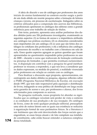 ColeçãoExplorandooEnsino
174
A ideia de discutir o uso de catálogos por professores dos anos
iniciais do ensino fundamental no contexto escolar surgiu a partir
de um dado obtido em recente pesquisa sobre a formação de leitores
crianças e jovens, em processo de escolarização. Indagados sobre os
critérios utilizados para a composição dos acervos das bibliotecas,
os profissionais apontaram os catálogos das editoras como a grande
referência para esse trabalho de seleção de títulos.
Este texto, portanto, apresenta uma análise preliminar dos da-
dos obtidos junto aos 326 professores investigados, examinando os
seguintes aspectos: (1) as formas de acesso e a importância atribuída
aos catálogos nas práticas escolares; (2) os elementos considerados
mais importantes em um catálogo; (3) os usos que são feitos dos ca-
tálogos no cotidiano dos professores; e (4) a influência dos catálogos
nos processos de escolha e no trabalho com a literatura em sala de
aula. Esses quatro aspectos agregam as quinze questões que foram
apresentadas no questionário respondido pelos professores no ano
de 2008 – durante o curso que realizavam de formação continuada
na presença do formador, o que permitiu eventuais esclarecimen-
tos. A disposição em contribuir com a pesquisa foi geral (nenhum
professor se recusou a responder), o que nos leva a considerar que
os dados expressam, na medida do possível, a realidade vivenciada
pelos professores em relação ao contato com os catálogos.
Para finalizar a discussão aqui proposta, apresentaremos, em
contraponto aos dados obtidos na pesquisa, algumas reflexões sobre
o PNBE (Programa Nacional Biblioteca da Escola), em execução
desde 1997, que tem sido responsável pela aquisição e distribuição
de livros, indagando se essa política de distribuição em larga escala
seria garantia de acesso e uso, por professores e alunos, dos livros
selecionados para comporem os acervos.
Na pesquisa realizada, nosso propósito foi abordar os signi-
ficados que os catálogos veiculam sem perder de vista o contexto
e as condições de sua produção e de sua recepção. Os catálogos
de livros, como de resto qualquer produção editorial, pressupõem
uma série de outros fatores sem os quais sua existência se reduziria
à organização formal de seus parâmetros físicos. Se a literatura é
um fenômeno que não está desvinculado das forças sociais que a
engendram, se essas forças atuam e de fato compõem sua totalida-
de constituinte, cabe então buscar entender a natureza complexa
dessa totalidade.
 