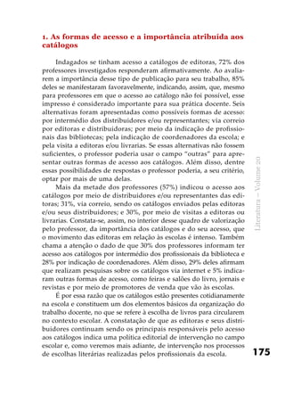 175
Literatura–Volume20
1. As formas de acesso e a importância atribuída aos
catálogos
Indagados se tinham acesso a catálogos de editoras, 72% dos
professores investigados responderam afirmativamente. Ao avalia-
rem a importância desse tipo de publicação para seu trabalho, 85%
deles se manifestaram favoravelmente, indicando, assim, que, mesmo
para professores em que o acesso ao catálogo não foi possível, esse
impresso é considerado importante para sua prática docente. Seis
alternativas foram apresentadas como possíveis formas de acesso:
por intermédio dos distribuidores e/ou representantes; via correio
por editoras e distribuidoras; por meio da indicação de profissio-
nais das bibliotecas; pela indicação de coordenadores da escola; e
pela visita a editoras e/ou livrarias. Se essas alternativas não fossem
suficientes, o professor poderia usar o campo “outras” para apre-
sentar outras formas de acesso aos catálogos. Além disso, dentre
essas possibilidades de respostas o professor poderia, a seu critério,
optar por mais de uma delas.
Mais da metade dos professores (57%) indicou o acesso aos
catálogos por meio de distribuidores e/ou representantes das edi-
toras; 31%, via correio, sendo os catálogos enviados pelas editoras
e/ou seus distribuidores; e 30%, por meio de visitas a editoras ou
livrarias. Constata-se, assim, no interior desse quadro de valorização
pelo professor, da importância dos catálogos e do seu acesso, que
o movimento das editoras em relação às escolas é intenso. Também
chama a atenção o dado de que 30% dos professores informam ter
acesso aos catálogos por intermédio dos profissionais da biblioteca e
28% por indicação de coordenadores. Além disso, 29% deles afirmam
que realizam pesquisas sobre os catálogos via internet e 5% indica-
ram outras formas de acesso, como feiras e salões do livro, jornais e
revistas e por meio de promotores de venda que vão às escolas.
É por essa razão que os catálogos estão presentes cotidianamente
na escola e constituem um dos elementos básicos da organização do
trabalho docente, no que se refere à escolha de livros para circularem
no contexto escolar. A constatação de que as editoras e seus distri-
buidores continuam sendo os principais responsáveis pelo acesso
aos catálogos indica uma política editorial de intervenção no campo
escolar e, como veremos mais adiante, de intervenção nos processos
de escolhas literárias realizadas pelos profissionais da escola.
 