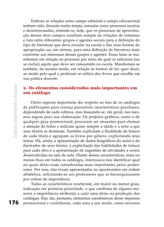 ColeçãoExplorandooEnsino
176
Embora as relações entre campo editorial e campo educacional
tenham sido, durante muito tempo, tomadas como processos neutros
e desinteressados, entende-se, hoje, que os processos de aproxima-
ção desses dois campos resultam sempre de relações de interesse
e luta entre diferentes grupos e agentes sociais para a definição do
tipo de literatura que deve circular na escola e das suas formas de
apropriação; ou, em síntese, para uma definição de literatura mais
conforme aos interesses desses grupos e agentes. Essas lutas se ma-
nifestam em relação ao processo por meio do qual se seleciona (ou
se exclui) aquilo que deve ser consumido na escola. Manifestam-se
também, do mesmo modo, em relação às formas de ler, quer dizer,
ao modo pelo qual o professor se utiliza dos livros que escolhe em
sua prática docente.
2. Os elementos considerados mais importantes em
um catálogo
Outro aspecto importante diz respeito ao fato de os catálogos
de publicações para criança possuírem características peculiares,
dependendo de cada editora, mas baseando-se, em geral, nas mes-
mas regras para sua elaboração. Os projetos gráficos, como o de
qualquer peça promocional, procuram ser atraentes para chamar
a atenção do leitor e indicam quase sempre a idade e a série a que
seus títulos se destinam. Também explicitam a finalidade de leitura
de cada título e agrupam os livros por gênero, explicitando seus
temas. Há, ainda, a apresentação de dados biográficos do autor e do
ilustrador de seus títulos, a explicitação das habilidades de leitura
para cada obra e a apresentação de sugestões de atividades a serem
desenvolvidas na sala de aula. Diante dessas características, mais ou
menos fixas em todos os catálogos, interessava-nos identificar qual
ou quais delas eram consideradas mais importantes pelos profes-
sores. Por isso, elas foram apresentadas no questionário em ordem
alfabética, solicitando-se aos professores que as hierarquizassem
por ordem de importância.
Todas as características receberam, em maior ou menor grau,
indicação em primeira prioridade, o que confirma de alguma ma-
neira a importância atribuída a cada uma delas na produção dos
catálogos. Elas são, portanto, elementos constitutivos desse impresso
promocional e contribuem, cada uma a seu modo, como recursos
 