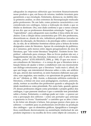 177
Literatura–Volume20
adequados às empresas editoriais que investem financeiramente
nesse produto e que, em busca de retorno, também investem para
garantirem a sua circulação. Entretanto, destaca-se, no âmbito des-
sa primeira análise, os dois extremos da hierarquização realizada
pelos professores. De um lado, como primeira característica a ser
considerada nos catálogos, temos a indicação da idade a que os
títulos se destinam. Ora, esse dado confirma o que o senso comum
já nos diz: que os professores demandam orientação “segura”, “de
“especialistas”, para adequarem suas escolhas à faixa etária de seus
alunos. Com a eleição dessa característica por 33% dos professores,
descortinam-se, diante de nós, infindáveis polêmicas travadas no
campo da educação, da literatura e da psicologia sobre a necessida-
de, ou não, de se delimitar fronteiras etárias para a leitura de textos
designados como de literatura. Apesar da constatação da polêmica,
já é consenso, pelo menos entre alguns pesquisadores da área de
literatura, que “não existe literatura ‘limpinha’. Existem livros ‘lim-
pinhos’, sobretudo para crianças. Mas os livros podem não ser, e
frequentemente não são, literatura. Literatura é arte. E arte é tensão,
conflito, pathos” (COLASSANTI, 2004, p. 184). O que nos move –
aos estudiosos de literatura – é a crença de que a literatura tem a
função básica de ajudar o leitor a estabelecer com seu inconsciente
um diálogo estruturante; que a literatura “nada mais é, afinal, do
que um longo, um interminável discurso sobre a vida, um artifício
em que, através das narrativas, os seres humanos elaboram suas pai-
xões, suas angústias, seus medos, e se aproximam do grande enigma
do ser” (ibidem, p. 188). Assim, a dimensão utilitária conferida à
literatura, a ênfase em seus usos pedagógicos, escolares, parecem,
ainda, nortear as escolhas dos professores quando a adequação da
idade manifesta-se como prioridade. Por outro lado, quando apenas
2% desses professores elegem como prioridade o projeto gráfico dos
catálogos, o que parecem sinalizar é que o conteúdo tem prioridade
sobre a forma. Entretanto, o catálogo pode ser visto – e parece ser
esta a percepção dos editores – como um portador que antecipa
e apresenta os livros “iluminando” o caminho que se abre à fren-
te do leitor em direção à leitura. Isto porque parece claro para os
editores – e também para os profissionais envolvidos na produção
dos catálogos – que os elementos gráficos, tipográficos e iconográ-
ficos contribuem decisivamente na assimilação intelectual de um
produto impresso e na escolha do livro como objeto de consumo, e
 