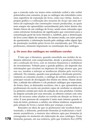 ColeçãoExplorandooEnsino
178
que a conexão cada vez maior entre conteúdo verbal e não verbal
potencializa esse consumo, já que os catálogos são entendidos como
uma superfície de exposição do livro, como sua vitrine. Assim, o
projeto gráfico e a utilização dos recursos do design são uma ten-
tativa de exploração das construções visuais produzidas, as quais
nem sempre são apreendidas racionalmente pelo leitor dentro dos
limites físicos de um catálogo de livros, sendo esses colocados aqui
como estruturas formadoras de significações que concorrem para a
conceituação geral do texto literário e, também, para a demarcação
do livro como objeto de consumo. Do mesmo modo, em outro ponto
do questionário, a informação trazida pelo catálogo sobre algum tipo
de premiação recebida pelos livros foi considerada, por 74% dos
professores, elemento importante na constituição dos catálogos.
3. Os usos dos catálogos no cotidiano escolar
É fato que a literatura, quando concebida nos moldes da in-
dústria editorial, está comprometida, desde a produção literária
até a confecção do livro, com os retornos financeiros e midiáticos
do investimento. Voltada para o grande público, ela depende das
informações que circulam na imprensa de largo alcance que, por
sua vez, tendem a reforçar as tendências ditadas pelo marketing
editorial. No entanto, quando essa produção é destinada priorita-
riamente ao consumo escolar, o catálogo da editora constitui-se no
principal veículo de divulgação dos títulos em oferta. Diante desse
fato, a atitude dos editores é a de produzir catálogos que expressem,
de forma clara, as demandas escolares, isto é, que apresentem aos
profissionais da escola um produto capaz de arrebatar as atenções
no primeiro contato por meio da sedução de seus produtos. Cientes
da disputa acirrada por esse mercado, as editoras contam com uma
série de recursos como aliados na corrida em direção ao leitor es-
colar. E esse processo de conquista é tanto mais intenso quando se
trata do leitor, professor, o adulto, em última instância, responsável
pela seleção de livros a serem lidos por crianças e jovens.
Baseados na ideia de que os professores não recebem bem o
inusitado, o diferente, preferindo fórmulas já tradicionais e facil-
mente assimiláveis, a maioria dos editores opta por fórmulas já
consagradas no momento da elaboração de seus catálogos. Essas
fórmulas passam, em sua essência, pelo que Umberto Eco (1979)
 