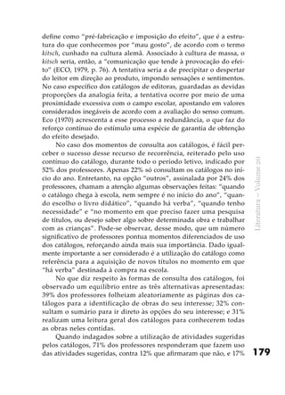 179
Literatura–Volume20
define como “pré-fabricação e imposição do efeito”, que é a estru-
tura do que conhecemos por “mau gosto”, de acordo com o termo
kitsch, cunhado na cultura alemã. Associado à cultura de massa, o
kitsch seria, então, a “comunicação que tende à provocação do efei-
to” (ECO, 1979, p. 76). A tentativa seria a de precipitar o despertar
do leitor em direção ao produto, impondo sensações e sentimentos.
No caso específico dos catálogos de editoras, guardadas as devidas
proporções da analogia feita, a tentativa ocorre por meio de uma
proximidade excessiva com o campo escolar, apostando em valores
considerados inegáveis de acordo com a avaliação do senso comum.
Eco (1970) acrescenta a esse processo a redundância, o que faz do
reforço contínuo do estímulo uma espécie de garantia de obtenção
do efeito desejado.
No caso dos momentos de consulta aos catálogos, é fácil per-
ceber o sucesso desse recurso de recorrência, reiterado pelo uso
contínuo do catálogo, durante todo o período letivo, indicado por
52% dos professores. Apenas 22% só consultam os catálogos no iní-
cio do ano. Entretanto, na opção “outros”, assinalada por 24% dos
professores, chamam a atenção algumas observações feitas: “quando
o catálogo chega à escola, nem sempre é no início do ano”, “quan-
do escolho o livro didático”, “quando há verba”, “quando tenho
necessidade” e “no momento em que preciso fazer uma pesquisa
de títulos, ou desejo saber algo sobre determinada obra e trabalhar
com as crianças”. Pode-se observar, desse modo, que um número
significativo de professores pontua momentos diferenciados de uso
dos catálogos, reforçando ainda mais sua importância. Dado igual-
mente importante a ser considerado é a utilização do catálogo como
referência para a aquisição de novos títulos no momento em que
“há verba” destinada à compra na escola.
No que diz respeito às formas de consulta dos catálogos, foi
observado um equilíbrio entre as três alternativas apresentadas:
39% dos professores folheiam aleatoriamente as páginas dos ca-
tálogos para a identificação de obras do seu interesse; 32% con-
sultam o sumário para ir direto às opções do seu interesse; e 31%
realizam uma leitura geral dos catálogos para conhecerem todas
as obras neles contidas.
Quando indagados sobre a utilização de atividades sugeridas
pelos catálogos, 71% dos professores responderam que fazem uso
das atividades sugeridas, contra 12% que afirmaram que não, e 17%
 