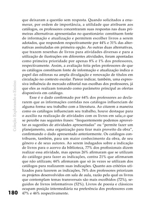 ColeçãoExplorandooEnsino
180
que deixaram a questão sem resposta. Quando solicitados a enu-
merar, por ordem de importância, a utilidade que atribuem aos
catálogos, os professores concentraram suas respostas nas duas pri-
meiras alternativas apresentadas no questionário: constituem fonte
de informação e atualização e permitem escolher livros a serem
adotados, que respondem respectivamente por 44% e 31% das alter-
nativas assinaladas em primeira opção. As outras duas alternativas,
que trazem resenhas de livros para atividades diversas e para a
utilização de ilustrações em diferentes atividades, foram apontadas
como primeira prioridade por apenas 8% e 1% dos professores,
respectivamente. Assim, a avaliação feita pelos professores de que
os catálogos constituem fonte de informação e atualização indica o
papel das editoras na ampla divulgação e renovação de títulos em
circulação no contexto escolar. Parece indicar, também, uma expres-
siva influência do mercado editorial nas escolhas dos professores, já
que eles as realizam tomando como parâmetro principal as ofertas
disponíveis em catálogo.
Esse é o dado confirmado por 64% dos professores ao decla-
rarem que as informações contidas nos catálogos influenciam de
alguma forma seu trabalho com a literatura. Ao citarem a maneira
como os catálogos influenciam seu trabalho, houve destaque para
o auxílio na realização de atividades com os livros em sala;,o que
se percebe nas seguintes frases: “frequentemente podemos aprovei-
tar as sugestões de atividades apresentadas” ou “permite fazer um
planejamento, uma organização para tirar mais proveito da obra”,
confirmando o dado apresentado anteriormente. Os catálogos con-
tribuem, também, para um maior conhecimento da obra, de seu
gênero e de seus autores. Ao serem indagados sobre a indicação
de livros para o acervo da biblioteca, 77% dos profissionais dizem
realizar essa atividade, mas apenas 26% afirmaram que se utilizam
do catálogo para fazer as indicações, contra 21% que afirmaram
que não utilizam; 44% afirmaram que só às vezes se utilizam dos
catálogos para realizarem suas indicações. Quanto aos critérios uti-
lizados para fazerem as indicações, 76% dos professores priorizam
os projetos desenvolvidos em sala de aula, razão pela qual os livros
que contemplam temas transversais são mais escolhidos (72%), se-
guidos de livros informativos (52%). Livros de poesia e clássicos
ocupam posição intermediária na preferência dos professores com
47% e 46% respectivamente.
 
