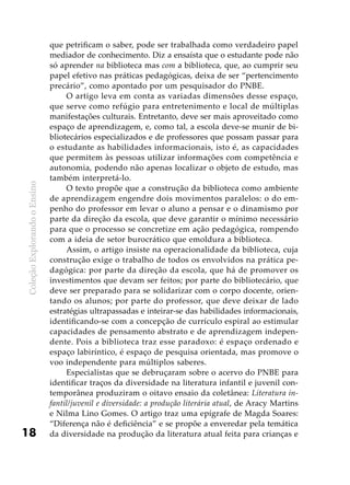 ColeçãoExplorandooEnsino
18
que petrificam o saber, pode ser trabalhada como verdadeiro papel
mediador de conhecimento. Diz a ensaísta que o estudante pode não
só aprender na biblioteca mas com a biblioteca, que, ao cumprir seu
papel efetivo nas práticas pedagógicas, deixa de ser “pertencimento
precário”, como apontado por um pesquisador do PNBE.
O artigo leva em conta as variadas dimensões desse espaço,
que serve como refúgio para entretenimento e local de múltiplas
manifestações culturais. Entretanto, deve ser mais aproveitado como
espaço de aprendizagem, e, como tal, a escola deve-se munir de bi-
bliotecários especializados e de professores que possam passar para
o estudante as habilidades informacionais, isto é, as capacidades
que permitem às pessoas utilizar informações com competência e
autonomia, podendo não apenas localizar o objeto de estudo, mas
também interpretá-lo.
O texto propõe que a construção da biblioteca como ambiente
de aprendizagem engendre dois movimentos paralelos: o do em-
penho do professor em levar o aluno a pensar e o dinamismo por
parte da direção da escola, que deve garantir o mínimo necessário
para que o processo se concretize em ação pedagógica, rompendo
com a ideia de setor burocrático que emoldura a biblioteca.
Assim, o artigo insiste na operacionalidade da biblioteca, cuja
construção exige o trabalho de todos os envolvidos na prática pe-
dagógica: por parte da direção da escola, que há de promover os
investimentos que devam ser feitos; por parte do bibliotecário, que
deve ser preparado para se solidarizar com o corpo docente, orien-
tando os alunos; por parte do professor, que deve deixar de lado
estratégias ultrapassadas e inteirar-se das habilidades informacionais,
identificando-se com a concepção de currículo espiral ao estimular
capacidades de pensamento abstrato e de aprendizagem indepen-
dente. Pois a biblioteca traz esse paradoxo: é espaço ordenado e
espaço labiríntico, é espaço de pesquisa orientada, mas promove o
voo independente para múltiplos saberes.
Especialistas que se debruçaram sobre o acervo do PNBE para
identificar traços da diversidade na literatura infantil e juvenil con-
temporânea produziram o oitavo ensaio da coletânea: Literatura in-
fantil/juvenil e diversidade: a produção literária atual, de Aracy Martins
e Nilma Lino Gomes. O artigo traz uma epígrafe de Magda Soares:
“Diferença não é deficiência” e se propõe a enveredar pela temática
da diversidade na produção da literatura atual feita para crianças e
 