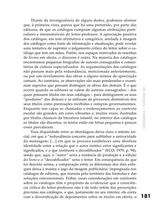 181
Literatura–Volume20
Diante da incongruência de alguns dados, podemos afirmar
que, à primeira vista, parece que há uma pretensão, por parte das
editoras, de que os catálogos cumpram algumas atribuições parti-
culares e intransferíveis do leitor-professor. A apreciação positiva
dos catálogos, em tom afirmativo e categórico, atrelada à imagem
dos catálogos como fonte de informação e atualização, pode revelar
uma tentativa de suprimir o julgamento crítico do leitor sobre o ca-
tálogo que tem em mãos. Porém, nos espaços reservados às resenhas
de livros em oferta, o discurso é outro. Na maioria dos catálogos
encontramos pequenas biografias de autores consagrados e comen-
tários de críticos especializados. As argumentações dos catálogos
não passam mais pela redundância, mencionada anteriormente,
ou por um nivelamento das obras a alguns termos de apreciação
comum. Ao contrário, as observações são mais ponderadas e exami-
nam aspectos que possam distinguir as obras das demais. É o que
ocorre quando os editores se valem de autores consagrados – dos
quais possuem títulos em seus catálogos – para distinguirem os seus
“produtos” dos demais e se utilizam de processos distintivos dos
seus títulos como premiações recebidas e compras governamentais.
Enquanto nas capas as chamadas e endereçamentos ao contexto
escolar são grandes, em cores vibrantes e, muitas vezes, ilustradas
por títulos clássicos da literatura infantil, no interior dos catálogos
os títulos são discretos, os textos estão em letras pequenas e poucas
cores prevalecem.
Essa disparidade entre as abordagens deixa claro o intento ini-
cial, em que a “redundância concorre para sublinhar a univocidade
da mensagem; […] em que se procura estabelecer uma absoluta
identidade entre a relação que o autor institui entre significantes e
significados, e a que instituirá o decodificador” (ECO, 1979, p. 94),
sendo que, aqui, o “autor” seria a instância de produção e a edição
do livro e o “decodificador” seria o leitor. Em consequência do que
foi descrito acima, a comparação entre as diferenças dos dois enfo-
ques deixa à mostra o jogo da imagem publicitária, impregnada nos
catálogos de editoras, que transita pelo território das fórmulas e das
soluções convencionais. Enfim, essas considerações em confronto
sobre os catálogos têm o propósito de evidenciar que a consciên-
cia crítica do leitor-professor não é de todo refém das prescrições
previstas nos catálogos, e que, justamente no seu interior, ele conta
com a diversificação de depoimentos sobre os títulos em oferta, o
 