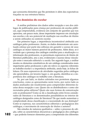 ColeçãoExplorandooEnsino
182
que acrescenta elementos que lhe permitem ir além das expectativas
traçadas na sua estrutura básica.
4. Nos domínios do escolar
A análise preliminar dos dados sobre recepção e uso dos catá-
logos de publicações para criança por professores de escolas públi-
cas, aqui empreendida, evidencia um conjunto de questões que nos
aproxima, um pouco mais, desse importante impresso em circulação
nas escolas e do seu potencial de mediação nas escolhas de títulos
a serem utilizados no contexto escolar.
Em primeiro lugar, a importância incontestável atribuída aos
catálogos pelos professores. Assim, os dados demonstram um acen-
tuado esforço por parte das editoras em garantir o acesso de seus
catálogos ao maior número possível de professores. Além disso, se é
verdade que a presença dos catálogos contribui para a atualização e a
informação dos professores, os percentuais expressivos de títulos de
literatura publicados, ano a ano, evidenciam o sucesso dessa vincula-
ção entre o mercado editorial e a escola. Em segundo lugar, a análise
mostra os elementos constitutivos de um catálogo considerados mais
importantes pelos professores e põe em relevo os aspectos referentes
ao trabalho escolar e a importância atribuída, ainda hoje, às fichas de
leitura. Os usos expressivos de atividades sugeridas pelos catálogos
são apreendidos, em terceiro lugar; e, em quarto, identifica-se a im-
portância dos catálogos no trabalho com a literatura.
Se, por um lado, os dados coletados nos permitem algumas
conclusões, como as apresentadas neste texto, por outro lado os
dados analisados são insuficientes para compreender diferentes fa-
cetas dessa recepção e uso. Quem são os distribuidores e como são
recrutados pelas editoras? Quais são suas formas de comunicação
com os professores? Como se dá a classificação entre livros conside-
rados de literatura e os denominados paradidáticos no interior de
catálogos designados como de literatura? De que modo aumentam a
complexidade dessa classificação e a necessidade de sua distinção?
Como se expressa, nas características editoriais e pedagógicas dos
catálogos, o movimento de renovação de títulos e autores?
São estudos de natureza qualitativa – sobre o processo de edi-
ção, sobre as características discursivas e pedagógicas dos catálogos
– que poderão fornecer elementos para a compreensão dos diferentes
 
