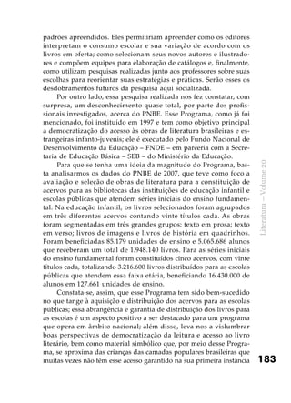 183
Literatura–Volume20
padrões apreendidos. Eles permitiriam apreender como os editores
interpretam o consumo escolar e sua variação de acordo com os
livros em oferta; como selecionam seus novos autores e ilustrado-
res e compõem equipes para elaboração de catálogos e, finalmente,
como utilizam pesquisas realizadas junto aos professores sobre suas
escolhas para reorientar suas estratégias e práticas. Serão esses os
desdobramentos futuros da pesquisa aqui socializada.
Por outro lado, essa pesquisa realizada nos fez constatar, com
surpresa, um desconhecimento quase total, por parte dos profis-
sionais investigados, acerca do PNBE. Esse Programa, como já foi
mencionado, foi instituído em 1997 e tem como objetivo principal
a democratização do acesso às obras de literatura brasileiras e es-
trangeiras infanto-juvenis; ele é executado pelo Fundo Nacional de
Desenvolvimento da Educação – FNDE – em parceria com a Secre-
taria de Educação Básica – SEB – do Ministério da Educação.
Para que se tenha uma ideia da magnitude do Programa, bas-
ta analisarmos os dados do PNBE de 2007, que teve como foco a
avaliação e seleção de obras de literatura para a constituição de
acervos para as bibliotecas das instituições de educação infantil e
escolas públicas que atendem séries iniciais do ensino fundamen-
tal. Na educação infantil, os livros selecionados foram agrupados
em três diferentes acervos contando vinte títulos cada. As obras
foram segmentadas em três grandes grupos: texto em prosa; texto
em verso; livros de imagens e livros de história em quadrinhos.
Foram beneficiadas 85.179 unidades de ensino e 5.065.686 alunos
que receberam um total de 1.948.140 livros. Para as séries iniciais
do ensino fundamental foram constituídos cinco acervos, com vinte
títulos cada, totalizando 3.216.600 livros distribuídos para as escolas
públicas que atendem essa faixa etária, beneficiando 16.430.000 de
alunos em 127.661 unidades de ensino.
Constata-se, assim, que esse Programa tem sido bem-sucedido
no que tange à aquisição e distribuição dos acervos para as escolas
públicas; essa abrangência e garantia de distribuição dos livros para
as escolas é um aspecto positivo a ser destacado para um programa
que opera em âmbito nacional; além disso, leva-nos a vislumbrar
boas perspectivas de democratização da leitura e acesso ao livro
literário, bem como material simbólico que, por meio desse Progra-
ma, se aproxima das crianças das camadas populares brasileiras que
muitas vezes não têm esse acesso garantido na sua primeira instância
 