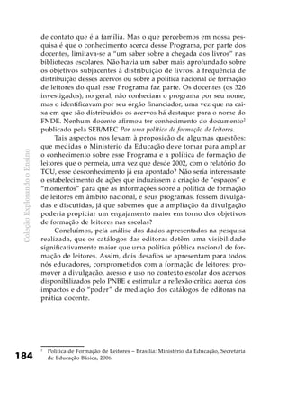 ColeçãoExplorandooEnsino
184
de contato que é a família. Mas o que percebemos em nossa pes-
quisa é que o conhecimento acerca desse Programa, por parte dos
docentes, limitava-se a “um saber sobre a chegada dos livros” nas
bibliotecas escolares. Não havia um saber mais aprofundado sobre
os objetivos subjacentes à distribuição de livros, à frequência de
distribuição desses acervos ou sobre a política nacional de formação
de leitores do qual esse Programa faz parte. Os docentes (os 326
investigados), no geral, não conheciam o programa por seu nome,
mas o identificavam por seu órgão financiador, uma vez que na cai-
xa em que são distribuídos os acervos há destaque para o nome do
FNDE. Nenhum docente afirmou ter conhecimento do documento2
publicado pela SEB/MEC Por uma política de formação de leitores.
Tais aspectos nos levam à proposição de algumas questões:
que medidas o Ministério da Educação deve tomar para ampliar
o conhecimento sobre esse Programa e a política de formação de
leitores que o permeia, uma vez que desde 2002, com o relatório do
TCU, esse desconhecimento já era apontado? Não seria interessante
o estabelecimento de ações que induzissem a criação de “espaços” e
“momentos” para que as informações sobre a política de formação
de leitores em âmbito nacional, e seus programas, fossem divulga-
das e discutidas, já que sabemos que a ampliação da divulgação
poderia propiciar um engajamento maior em torno dos objetivos
de formação de leitores nas escolas?
Concluímos, pela análise dos dados apresentados na pesquisa
realizada, que os catálogos das editoras detêm uma visibilidade
significativamente maior que uma política pública nacional de for-
mação de leitores. Assim, dois desafios se apresentam para todos
nós educadores, comprometidos com a formação de leitores: pro-
mover a divulgação, acesso e uso no contexto escolar dos acervos
disponibilizados pelo PNBE e estimular a reflexão crítica acerca dos
impactos e do “poder” de mediação dos catálogos de editoras na
prática docente.
2
	 Política de Formação de Leitores – Brasília: Ministério da Educação, Secretaria
de Educação Básica, 2006.
 