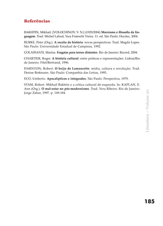 185
Literatura–Volume20
Referências
BAKHTIN, Mikhail. [VOLOCHINOV, V. N.] (1929/2004) Marxismo e filosofia da lin-
guagem. Trad. Michel Lahud; Yara Frateschi Vieira. 11. ed. São Paulo: Hucitec, 2004.
BURKE, Peter (Org.). A escrita da história: novas perspectivas. Trad. Magda Lopes.
São Paulo: Universidade Estadual de Campinas, 1992.
COLASSANTI, Marina. Fragatas para terras distantes. Rio de Janeiro: Record, 2004.
CHARTIER, Roger. A história cultural: entre práticas e representações. Lisboa/Rio
de Janeiro: Fifel/Bertrand, 1996.
DARNTON, Robert. O beijo de Lamourette: mídia, cultura e revolução. Trad.
Denise Bottmann. São Paulo: Companhia das Letras, 1995.
ECO, Umberto. Apocalípticos e integrados. São Paulo: Perspectiva, 1979.
STAM, Robert. Mikhail Bakhtin e a crítica cultural de esquerda. In: KAPLAN, E.
Ann (Org.). O mal-estar no pós-modernismo. Trad. Vera Ribeiro. Rio de Janeiro:
Jorge Zahar, 1997. p. 149-184.
 