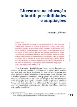173
Literatura–Volume20
Livro: a troca
Pra mim, livro é vida, desde que eu era muito pequena os livros me deram
casa e comida. Foi assim: eu brincava de construtora, livro era tijolo; em pé,
fazia parede; deitado, fazia degrau de escada; inclinado, encostava num outro
e fazia telhado. E quando a casinha ficava pronta eu me espremia lá dentro
pra brincar de morar em livro. De casa em casa eu fui descobrindo o mundo
(de tanto olhar pras paredes). Primeiro, olhando desenhos; depois, decifrando
palavras. Fui crescendo; e derrubei telhados com a cabeça. Mas fui pegando
intimidade com as palavras. E quanto mais íntimas a gente ficava, menos
eu ia me lembrando de consertar o telhado ou de construir novas casas. Só
por causa de uma razão: o livro agora alimentava a minha imaginação.
Lygia Bojunga Nunes (1990, p. 7).
Neste fragmento, Lygia Bojunga Nunes – uma das mais pre-
miadas escritoras brasileiras de literatura infanto-juvenil – relata
sua ligação com o livro, desde que era menina bem pequena. Me-
nina que teve a oportunidade de brincar com o livro, de descobrir
o mundo que estava dentro de suas páginas, de apreciar as ilus-
trações, de penetrar nas palavras, de imaginar. Este relato suscita
uma indagação: que lugar a literatura ocupa na primeira infância?
Como tem sido a relação com a literatura das meninas e meninos
que hoje frequentam os espaços de educação infantil nas creches e
pré-escolas brasileiras?
Literatura na educação
infantil: possibilidades
e ampliações
Patrícia Corsino*
*	 Doutora em Educação. Professora do Departamento de Didática de Pós-Gradu-
ação em Educação da Universidade Federal do Rio de Janeiro.
 