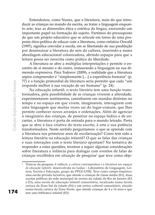 ColeçãoExplorandooEnsino
174
Entendemos, como Nunes, que a literatura, mais do que intro-
duzir as crianças no mundo da escrita, ao tratar a linguagem enquan-
to arte, traz as dimensões ética e estética da língua, exercendo um
importante papel na formação do sujeito. Partimos do pressuposto
de que um projeto educativo que se articule em torno de uma pro-
posta ético-política de educar com a literatura, como enfatiza Oswald
(1997), significa convidar a escola, em se libertando de sua predileção
por desenraizar a literatura do seio da cultura, inserindo-a numa
abordagem educacional colonizadora, abrindo espaços para que a
leitura possa ser reescrita como prática da liberdade.
A literatura se abre a múltiplas interpretações e permite o en-
contro de si mesmo e do outro, instaurando a linguagem na sua di-
mensão expressiva. Para Todorov (2009), a realidade que a literatura
aspira compreender é “simplesmente […] a experiência humana” (p.
77) e a função primordial da literatura seria permitir que cada “um
responda melhor à sua vocação de ser humano” (p. 24).
Na educação infantil, o texto literário tem uma função trans-
formadora, pela possibilidade de as crianças viverem a alteridade,
experimentarem sentimentos, caminharem em mundos distintos no
tempo e no espaço em que vivem, imaginarem, interagirem com
uma linguagem que muitas vezes sai do lugar-comum, que lhes
permite conhecer novos arranjos e ordenações. Além de agenciar
o imaginário das crianças, de penetrar no espaço lúdico e de en-
cantar, a literatura é porta de entrada para o mundo letrado. Porta
que se abre à face criativa do texto escrito, à arte e sua potência
transformadora. Neste sentido perguntamos: o que se aprende com
a literatura nos primeiros anos de escolarização? Como tem sido a
leitura literária na educação infantil? O que as falas das crianças
e suas interações com o texto literário apontam? Na tentativa de
responder a estas questões, tecemos a seguir algumas considerações
sobre literatura e infância para dialogar com eventos de falas de
crianças recolhidos em situação de pesquisa1
que teve como obje-
1
	 Trata-se da pesquisa A infância, a cultura contemporânea e a literatura nos espaços
de educação infantil, desenvolvida no Leduc - Laboratório de Linguagem, Lei-
tura, Escrita e Educação, grupo do PPGE-UFRJ. Teve como campo empírico:
uma escola privada lucrativa, que atende a crianças de classe média (E1), duas
escolas públicas da rede municipal de ensino da cidade do Rio de Janeiro (E2
e E3), uma escola de educação infantil comunitária, localizada numa favela
carioca da Zona Sul da cidade (E4) e um centro cultural comunitário, situado
numa favela carioca da Zona Norte, que atende crianças de 4 a 14 anos e que
tem uma biblioteca infantil (E5).
 
