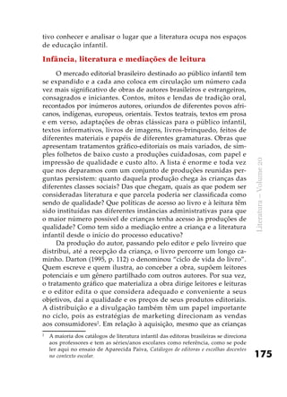 175
Literatura–Volume20
tivo conhecer e analisar o lugar que a literatura ocupa nos espaços
de educação infantil.
Infância, literatura e mediações de leitura
O mercado editorial brasileiro destinado ao público infantil tem
se expandido e a cada ano coloca em circulação um número cada
vez mais significativo de obras de autores brasileiros e estrangeiros,
consagrados e iniciantes. Contos, mitos e lendas de tradição oral,
recontados por inúmeros autores, oriundos de diferentes povos afri-
canos, indígenas, europeus, orientais. Textos teatrais, textos em prosa
e em verso, adaptações de obras clássicas para o público infantil,
textos informativos, livros de imagens, livros-brinquedo, feitos de
diferentes materiais e papéis de diferentes gramaturas. Obras que
apresentam tratamentos gráfico-editoriais os mais variados, de sim-
ples folhetos de baixo custo a produções cuidadosas, com papel e
impressão de qualidade e custo alto. A lista é enorme e toda vez
que nos deparamos com um conjunto de produções reunidas per-
guntas persistem: quanto daquela produção chega às crianças das
diferentes classes sociais? Das que chegam, quais as que podem ser
consideradas literatura e que parcela poderia ser classificada como
sendo de qualidade? Que políticas de acesso ao livro e à leitura têm
sido instituídas nas diferentes instâncias administrativas para que
o maior número possível de crianças tenha acesso às produções de
qualidade? Como tem sido a mediação entre a criança e a literatura
infantil desde o início do processo educativo?
Da produção do autor, passando pelo editor e pelo livreiro que
distribui, até a recepção da criança, o livro percorre um longo ca-
minho. Darton (1995, p. 112) o denominou “ciclo de vida do livro”.
Quem escreve e quem ilustra, ao conceber a obra, supõem leitores
potenciais e um gênero partilhado com outros autores. Por sua vez,
o tratamento gráfico que materializa a obra dirige leitores e leituras
e o editor edita o que considera adequado e conveniente a seus
objetivos, daí a qualidade e os preços de seus produtos editoriais.
A distribuição e a divulgação também têm um papel importante
no ciclo, pois as estratégias de marketing direcionam as vendas
aos consumidores2
. Em relação à aquisição, mesmo que as crianças
2
	 A maioria dos catálogos de literatura infantil das editoras brasileiras se direciona
aos professores e tem as séries/anos escolares como referência, como se pode
ler aqui no ensaio de Aparecida Paiva, Catálogos de editoras e escolhas docentes
no contexto escolar.
 