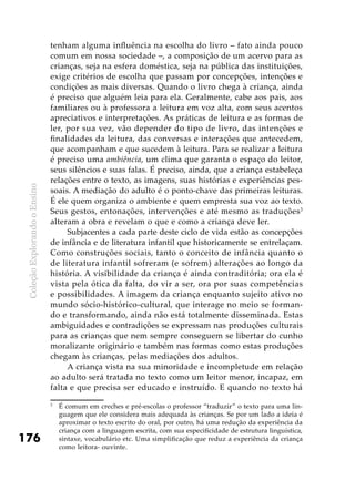 ColeçãoExplorandooEnsino
176
tenham alguma influência na escolha do livro – fato ainda pouco
comum em nossa sociedade –, a composição de um acervo para as
crianças, seja na esfera doméstica, seja na pública das instituições,
exige critérios de escolha que passam por concepções, intenções e
condições as mais diversas. Quando o livro chega à criança, ainda
é preciso que alguém leia para ela. Geralmente, cabe aos pais, aos
familiares ou à professora a leitura em voz alta, com seus acentos
apreciativos e interpretações. As práticas de leitura e as formas de
ler, por sua vez, vão depender do tipo de livro, das intenções e
finalidades da leitura, das conversas e interações que antecedem,
que acompanham e que sucedem à leitura. Para se realizar a leitura
é preciso uma ambiência, um clima que garanta o espaço do leitor,
seus silêncios e suas falas. É preciso, ainda, que a criança estabeleça
relações entre o texto, as imagens, suas histórias e experiências pes-
soais. A mediação do adulto é o ponto-chave das primeiras leituras.
É ele quem organiza o ambiente e quem empresta sua voz ao texto.
Seus gestos, entonações, intervenções e até mesmo as traduções3
alteram a obra e revelam o que e como a criança deve ler.
Subjacentes a cada parte deste ciclo de vida estão as concepções
de infância e de literatura infantil que historicamente se entrelaçam.
Como construções sociais, tanto o conceito de infância quanto o
de literatura infantil sofreram (e sofrem) alterações ao longo da
história. A visibilidade da criança é ainda contraditória; ora ela é
vista pela ótica da falta, do vir a ser, ora por suas competências
e possibilidades. A imagem da criança enquanto sujeito ativo no
mundo sócio-histórico-cultural, que interage no meio se forman-
do e transformando, ainda não está totalmente disseminada. Estas
ambiguidades e contradições se expressam nas produções culturais
para as crianças que nem sempre conseguem se libertar do cunho
moralizante originário e também nas formas como estas produções
chegam às crianças, pelas mediações dos adultos.
A criança vista na sua minoridade e incompletude em relação
ao adulto será tratada no texto como um leitor menor, incapaz, em
falta e que precisa ser educado e instruído. E quando no texto há
3
	 É comum em creches e pré-escolas o professor “traduzir” o texto para uma lin-
guagem que ele considera mais adequada às crianças. Se por um lado a ideia é
aproximar o texto escrito do oral, por outro, há uma redução da experiência da
criança com a linguagem escrita, com sua especificidade de estrutura linguística,
sintaxe, vocabulário etc. Uma simplificação que reduz a experiência da criança
como leitora- ouvinte.
 