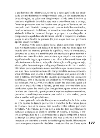 177
Literatura–Volume20
o predomínio da informação, fecha-se o seu significado na unici-
dade do imediatamente compreensível que, ao vir acompanhado
de explicações, se coloca na direção oposta à do texto literário. A
tutela e a vigilância do adulto, que sabe o que é bom para a criança,
fazem-se presentes nas mediações: nas perguntas lineares, na to-
mada do texto literário como pretexto para se trabalhar conteúdos,
no direcionamento da leitura, na maneira como são abordados. A
visão de infância como um tempo de preparo e da não palavra
compromete a qualidade da literatura infantil e empobrece a leitura,
já que os destituídos de palavra (in-fans, o que não fala) precisam
apenas ouvir e repetir.
A criança vista como agente social pleno, com suas competên-
cias e especificidades em relação ao adulto, que nas suas ações no
mundo tem sua maneira própria de significar, recriar e transformar,
que produz cultura e é também por ela produzida, pode receber e
acolher um texto literário provocativo, que amplia a margem de
significação da língua, que renova o seu olhar sobre o cotidiano, seja
pelo tratamento do tema, seja pela elaboração da linguagem, seja,
ainda, pelas ilustrações que dialogam polifonicamente com o verbal.
Literatura que experimenta novos caminhos, que ousa novos arran-
jos, que não está necessariamente comprometida com o consenso.
Uma literatura que se abre a múltiplas leituras que, como arte da e
com a palavra, arte também das imagens provocadas por ilustrações
polifônicas, tem a finalidade de ampliar os referenciais de mundo
das crianças. Por sua vez, é o adulto quem faz escolhas, quem dá
voz às crianças durante a leitura, quem escuta e considera suas
produções, quem faz mediações instigadoras, quem coloca pontos
de vista em discussão, quem provoca argumentações e narrativas,
quem incita o diálogo entre os textos verbal e o não verbal, quem
abre e acolhe múltiplas leituras.
Concepções de infância, literatura e as mediações de leitura são
as três pontas da trança que tecem o trabalho de literatura junto
às crianças, não só na escola, mas nas diferentes esferas por onde
circulam. A literatura, por sua vez, é um dos fios das produções
culturais dirigidas ao público infantil. O cinema, a música, o tea-
tro, os programas de TV, os brinquedos e jogos compõem a ponta
da trança das produções culturais que hoje ganham a mídia e se
integram ao consumo de uma sociedade globalizada. Brinquedos
tornam-se personagens de histórias transformadas em filmes e/ou
 