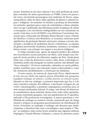 19
Literatura–Volume20
jovens. Estrutura-se em cinco tópicos e traz uma profusão de exem-
plos extraídos de obras apresentadas ao PNBE, textos em prosa e
em verso, envolvendo personagens com síndrome de Down, cegos,
soropositivos, além de obras sobre questões de gênero e culturas ne-
gras e indígenas. As ensaístas, ao analisar a presença da diversidade
no currículo, apontam para o risco de contradições e falsas soluções,
uma vez que a politização das diferenças produz mudanças de rumos
e concepções, com inevitáveis ambiguidades em seu tratamento na
escola. Com base na lei 10.639/03 e nas Diretrizes Curriculares Na-
cionais para a Educação das Relações Étnico-Raciais e para o Ensino
de História e Cultura Afro-Brasileira, as ensaístas rastreiam parte
significativa da produção literária atual para crianças e jovens, des-
tacando a incidência de problemas físicos e intelectuais, as relações
de gênero (envolvendo machismo, feminismo, sexismo) e as relações
étnico-raciais, com enfoque nos negros e nos povos indígenas.
O artigo considera que, apesar do impacto positivo dos reflexos
dos movimentos sociais presentes nas obras, nem sempre elas che-
gam de forma positiva em diferentes regiões do País. Ainda paira
sobre nós o mito da democracia racial e, além disso, a ideologia et-
nocêntrica ainda está arraigada em muitos autores, não obstante suas
“boas intenções”. Os livros analisados, adotados na escola pública,
podem contribuir para uma educação atenta à diversidade e, como
tal, fortalecem decididamente a construção da cidadania.
O nono ensaio, de autoria de Aparecida Paiva, objetivamente
já traz em seu título um aspecto pouco difundido nas pesquisas
escolares: Catálogos de editoras e escolhas docentes no contexto escolar.
Quando se fala em catálogo, a primeira impressão que fica é a de
uma cromática sedução dos folhetos, a fascinante vertigem de um
trailler cinematográfico a prometer empolgantes aventuras para as
nem sempre desfrutadas leituras. O artigo, sem deixar de descrever
as características desse material, oferece uma visão crítica apoiando-
se numa consistente pesquisa, com um questionário de 15 questões,
aplicado a 326 professores investigados. A autora questiona a visi-
bilidade do catálogo no contexto escolar, mostrando que ele chega
mesmo a eclipsar os programas governamentais de distribuição de
livros. A ensaísta, ao catalogar o catálogo, não descarta que, impli-
citamente, a literatura lida com o escatológico, nem sempre é “lim-
pa” ou asséptica como certos livros anódinos que algumas editoras
impingem. Citando Marina Colasanti, a autora do primeiro ensaio
 