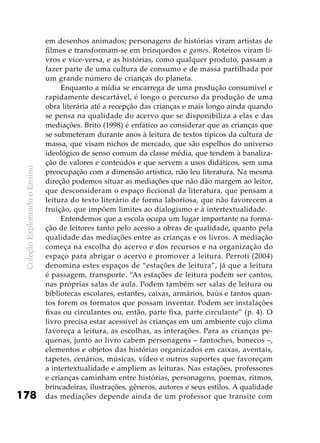 ColeçãoExplorandooEnsino
178
em desenhos animados; personagens de histórias viram artistas de
filmes e transformam-se em brinquedos e games. Roteiros viram li-
vros e vice-versa, e as histórias, como qualquer produto, passam a
fazer parte de uma cultura de consumo e de massa partilhada por
um grande número de crianças do planeta.
Enquanto a mídia se encarrega de uma produção consumível e
rapidamente descartável, é longo o percurso da produção de uma
obra literária até a recepção das crianças e mais longo ainda quando
se pensa na qualidade do acervo que se disponibiliza a elas e das
mediações. Brito (1998) é enfático ao considerar que as crianças que
se submeteram durante anos à leitura de textos típicos da cultura de
massa, que visam nichos de mercado, que são espelhos do universo
ideológico de senso comum da classe média, que tendem à banaliza-
ção de valores e conteúdos e que servem a usos didáticos, sem uma
preocupação com a dimensão artística, não leu literatura. Na mesma
direção podemos situar as mediações que não dão margem ao leitor,
que desconsideram o espaço ficcional da literatura, que pensam a
leitura do texto literário de forma laboriosa, que não favorecem a
fruição, que impõem limites ao dialogismo e à intertextualidade.
Entendemos que a escola ocupa um lugar importante na forma-
ção de leitores tanto pelo acesso a obras de qualidade, quanto pela
qualidade das mediações entre as crianças e os livros. A mediação
começa na escolha do acervo e dos recursos e na organização do
espaço para abrigar o acervo e promover a leitura. Perroti (2004)
denomina estes espaços de “estações de leitura”, já que a leitura
é passagem, transporte. “As estações de leitura podem ser cantos,
nas próprias salas de aula. Podem também ser salas de leitura ou
bibliotecas escolares, estantes, caixas, armários, baús e tantos quan-
tos forem os formatos que possam inventar. Podem ser instalações
fixas ou circulantes ou, então, parte fixa, parte circulante” (p. 4). O
livro precisa estar acessível às crianças em um ambiente cujo clima
favoreça a leitura, as escolhas, as interações. Para as crianças pe-
quenas, junto ao livro cabem personagens – fantoches, bonecos –,
elementos e objetos das histórias organizados em caixas, aventais,
tapetes, cenários, músicas, vídeo e outros suportes que favoreçam
a intertextualidade e ampliem as leituras. Nas estações, professores
e crianças caminham entre histórias, personagens, poemas, ritmos,
brincadeiras, ilustrações, gêneros, autores e seus estilos. A qualidade
das mediações depende ainda de um professor que transite com
 