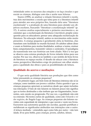 179
Literatura–Volume20
intimidade entre os recursos das estações e os faça circular e que
escute as crianças, dialogue com elas e aceite suas leituras.
Soares (1999), ao analisar a relação literatura infantil e escola,
traz dois movimentos: a escola que toma para si a literatura infantil
para atender aos seus próprios fins, fazendo dela uma “literatura
escolarizada” e a produção de uma literatura para atender aos ob-
jetivos escolares, buscando “literatizar a escolarização infantil” (p.
17). A autora analisa especialmente o primeiro movimento e, ao
constatar que a escolarização da literatura é inevitável, propõe como
questão para os educadores: pensar uma adequada escolarização da
literatura. Na educação infantil, ambos os movimentos estão muito
presentes. A criança pequena é geralmente afeta às histórias, elas
transitam com facilidade no mundo ficcional. Os adultos sabem disso
e usam as histórias para muitas finalidades: acalmar a turma, ensinar
bons comportamentos, transmitir valores e conteúdos. O paradigma
da transmissão tem nas histórias um forte aliado. Não é à toa que
se observa uma extensa produção de livros infantis feitos para uso
escolar. Por sua vez, observa-se também o uso restrito de bons livros
de literatura no espaço escolar. O desafio de educar com a literatura
numa perspectiva libertadora exige do professor um olhar atento
para a qualidade das obras e para as possibilidades de leitura.
Qualidade do acervo e mediações
O que seria qualidade literária nas produções que têm como
leitor presumido as crianças pequenas?
Em primeiro lugar, um bom texto de literatura interessa não só às
crianças, como também aos jovens e adultos. Outra questão é que as
crianças pequenas apreciam as narrativas desde que sejam incluídas
nas interações. O fato de não falarem ou falarem pouco não significa
que os textos destinados a elas tenham que ser fragmentados, incoe-
rentes, sem coesão ou progressão. Por sua vez, a qualidade não está
na extensão. Há textos curtos de qualidade, como João Felizardo o rei
dos negócios, de Ângela Lago. As crianças pequenas são leitores ou-
vintes com capacidade de interpretar o que ouvem e veem nos livros.
Exercerem sua autonomia quando são ouvidas, quando partilham e
reelaboram os significados atribuídos nas interações com o outro.
A leitura mediada − entendida aqui como lida por outro − não tem
idade, lê-se para bebês, para crianças, jovens, adultos, idosos.
 