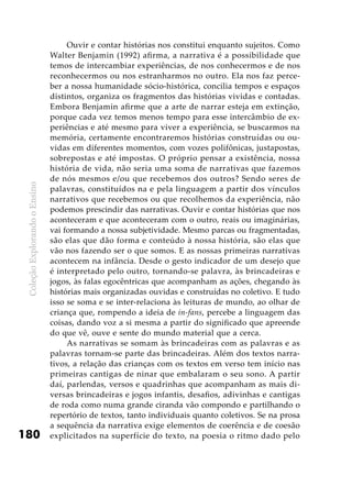 ColeçãoExplorandooEnsino
180
Ouvir e contar histórias nos constitui enquanto sujeitos. Como
Walter Benjamin (1992) afirma, a narrativa é a possibilidade que
temos de intercambiar experiências, de nos conhecermos e de nos
reconhecermos ou nos estranharmos no outro. Ela nos faz perce-
ber a nossa humanidade sócio-histórica, concilia tempos e espaços
distintos, organiza os fragmentos das histórias vividas e contadas.
Embora Benjamin afirme que a arte de narrar esteja em extinção,
porque cada vez temos menos tempo para esse intercâmbio de ex-
periências e até mesmo para viver a experiência, se buscarmos na
memória, certamente encontraremos histórias construídas ou ou-
vidas em diferentes momentos, com vozes polifônicas, justapostas,
sobrepostas e até impostas. O próprio pensar a existência, nossa
história de vida, não seria uma soma de narrativas que fazemos
de nós mesmos e/ou que recebemos dos outros? Sendo seres de
palavras, constituídos na e pela linguagem a partir dos vínculos
narrativos que recebemos ou que recolhemos da experiência, não
podemos prescindir das narrativas. Ouvir e contar histórias que nos
aconteceram e que aconteceram com o outro, reais ou imaginárias,
vai formando a nossa subjetividade. Mesmo parcas ou fragmentadas,
são elas que dão forma e conteúdo à nossa história, são elas que
vão nos fazendo ser o que somos. E as nossas primeiras narrativas
acontecem na infância. Desde o gesto indicador de um desejo que
é interpretado pelo outro, tornando-se palavra, às brincadeiras e
jogos, às falas egocêntricas que acompanham as ações, chegando às
histórias mais organizadas ouvidas e construídas no coletivo. E tudo
isso se soma e se inter-relaciona às leituras de mundo, ao olhar de
criança que, rompendo a ideia de in-fans, percebe a linguagem das
coisas, dando voz a si mesma a partir do significado que apreende
do que vê, ouve e sente do mundo material que a cerca.
As narrativas se somam às brincadeiras com as palavras e as
palavras tornam-se parte das brincadeiras. Além dos textos narra-
tivos, a relação das crianças com os textos em verso tem início nas
primeiras cantigas de ninar que embalaram o seu sono. A partir
daí, parlendas, versos e quadrinhas que acompanham as mais di-
versas brincadeiras e jogos infantis, desafios, adivinhas e cantigas
de roda como numa grande ciranda vão compondo e partilhando o
repertório de textos, tanto individuais quanto coletivos. Se na prosa
a sequência da narrativa exige elementos de coerência e de coesão
explicitados na superfície do texto, na poesia o ritmo dado pelo
 
