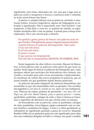 181
Literatura–Volume20
significante, com rimas, aliterações etc., faz com que o jogo com as
palavras incite o imaginário a buscar a coerência indo e voltando
ao texto numa leitura não linear.
A poesia é o próprio brincar com as palavras, portanto a cons-
trução (ritmo, recursos linguísticos, figuras de linguagem) se so-
brepõe à significação. Não é importante uma “boa história” com
sequência; a falta dela, o nonsense, as quebras de sentido, os signi-
ficados inusitados dão o tom ao poema. A poesia para criança evita
explicações. Ela é um convite para o brincar:
No quintal a gente gostava de brincar com palavras mais do
que bicicleta. Principalmente porque ninguém possuía bicicleta.
A gente brincava de palavras descomparadas. Tipo assim:
O céu tem três letras
O sol tem três letras
O inseto é maior.
O que parecia um despropósito
Para nós não era despropósito (MANUEL DE BARROS, 2003)
Neste fragmento da obra Infância inventada, Manuel de Barros
traz as brincadeiras com as palavras como parte do que fazia no
quintal. Neste lugar de brincar as palavras são brinquedos que, como
qualquer objeto que participa das brincadeiras das crianças, são
virados e revirados para criar novos movimentos e deslocamentos.
As mudanças de ordem dão novos propósitos às palavras, que só
fazem sentido aos que partilham aquele brincar particular.
As palavras são parte integrante de inúmeras brincadeiras, das
inventadas às que são transmitidas entre as gerações. Nas escolhas
dos jogadores o uni duni tê, zerinho ou um, ímpar par são indispensá-
veis. Palavras de ordem, pedidos de permissão – um, dois, três e já!
Pique um, dois três, Maria! Mamãe, posso ir quantos passos? – versos,
quadrinhas, parlendas, cantigas de roda, a lista é extensa se tomar-
mos o repertório de literatura oral que circula entre as crianças.
As brincadeiras com as palavras, como as parlendas, cantigas
de roda, quadrinhas, trava-línguas, jogam exatamente com os cam-
pos fonético e semântico da língua. A rima e o ritmo geralmente se
sobrepõem ao significado, gerando a graça do nonsense. Segundo
Bordini (1996) são as primeiras palavras com significados para além
dos usos cotidianos dirigidas ao bebê e à criança, nas quais o sentido
 