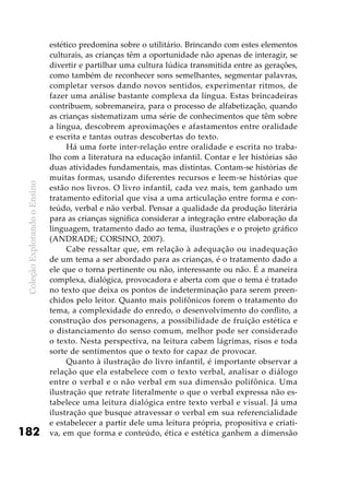 ColeçãoExplorandooEnsino
182
estético predomina sobre o utilitário. Brincando com estes elementos
culturais, as crianças têm a oportunidade não apenas de interagir, se
divertir e partilhar uma cultura lúdica transmitida entre as gerações,
como também de reconhecer sons semelhantes, segmentar palavras,
completar versos dando novos sentidos, experimentar ritmos, de
fazer uma análise bastante complexa da língua. Estas brincadeiras
contribuem, sobremaneira, para o processo de alfabetização, quando
as crianças sistematizam uma série de conhecimentos que têm sobre
a língua, descobrem aproximações e afastamentos entre oralidade
e escrita e tantas outras descobertas do texto.
Há uma forte inter-relação entre oralidade e escrita no traba-
lho com a literatura na educação infantil. Contar e ler histórias são
duas atividades fundamentais, mas distintas. Contam-se histórias de
muitas formas, usando diferentes recursos e leem-se histórias que
estão nos livros. O livro infantil, cada vez mais, tem ganhado um
tratamento editorial que visa a uma articulação entre forma e con-
teúdo, verbal e não verbal. Pensar a qualidade da produção literária
para as crianças significa considerar a integração entre elaboração da
linguagem, tratamento dado ao tema, ilustrações e o projeto gráfico
(ANDRADE; CORSINO, 2007).
Cabe ressaltar que, em relação à adequação ou inadequação
de um tema a ser abordado para as crianças, é o tratamento dado a
ele que o torna pertinente ou não, interessante ou não. É a maneira
complexa, dialógica, provocadora e aberta com que o tema é tratado
no texto que deixa os pontos de indeterminação para serem preen-
chidos pelo leitor. Quanto mais polifônicos forem o tratamento do
tema, a complexidade do enredo, o desenvolvimento do conflito, a
construção dos personagens, a possibilidade de fruição estética e
o distanciamento do senso comum, melhor pode ser considerado
o texto. Nesta perspectiva, na leitura cabem lágrimas, risos e toda
sorte de sentimentos que o texto for capaz de provocar.
Quanto à ilustração do livro infantil, é importante observar a
relação que ela estabelece com o texto verbal, analisar o diálogo
entre o verbal e o não verbal em sua dimensão polifônica. Uma
ilustração que retrate literalmente o que o verbal expressa não es-
tabelece uma leitura dialógica entre texto verbal e visual. Já uma
ilustração que busque atravessar o verbal em sua referencialidade
e estabelecer a partir dele uma leitura própria, propositiva e criati-
va, em que forma e conteúdo, ética e estética ganhem a dimensão
 