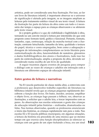 183
Literatura–Volume20
artística, pode ser considerada uma boa ilustração. Por isso, ao ler
um livro de literatura infantil, é importante observar se o universo
de significação é afetado pela imagem, se as imagens ampliam as
leituras pelo tratamento estético visual de seu texto visual. A leitura
da ilustração faz parte da leitura da obra como um todo e é neces-
sário dar tempo e espaço para as crianças observarem e se afetarem
pelo texto visual.
Já o projeto gráfico é o que dá visibilidade e legibilidade à obra,
tornando-se um convite inicial à leitura por intermédio do que está
proposto como formato táctil, gráfico e funcional. Portanto, formato,
tamanho, capa, contracapa, relação da mancha textual com a ilus-
tração, contraste letra/fundo, tamanho da letra, qualidade e textura
do papel, técnica e cores empregadas, bem como a adequação e
dosagem de informações complementares ao texto literário para
contextualização da obra, funcionalidade de sumários, glossários
e dados biobibliográficos dos atores e ilustradores, tudo isso faz
parte da contextualização, amplia a proposta da obra, devendo ser
considerado numa escolha de um livro de qualidade.
A seguir trazemos alguns eventos de pesquisa para compor
o diálogo com as vozes de crianças e adultos em interação com a
literatura em diferentes espaços de educação infantil.
Entre gestos de leitura e narrativas
Na E1 (escola particular de classe média alta), a entrevista com
a professora que desenvolve trabalho específico de literatura na
biblioteca infantil revela que as crianças pequenas rapidamente des-
cobrem a função dos livros. Do bater, morder, arrastar, empilhar
o objeto livro, as crianças logo passam a folhear, ver, observar as
ilustrações, a solicitar que o adulto leia, a trocar impressões com os
pares. As observações nas escolas reiteraram o gosto das crianças
de educação infantil pelas histórias – oralizadas, dramatizadas ou
lidas. Nas turmas observadas, quando as professoras anunciavam
o início das histórias, as crianças rapidamente iam para a roda. Nas
escolas E2 e E3 (escola públicas municipais), em algumas situações,
a leitura da história era precedida de uma música que ao mesmo
tempo em que exercia uma função disciplinadora ao silenciar as
crianças com um gesto de um zíper fechando a boca, era um sinal
 