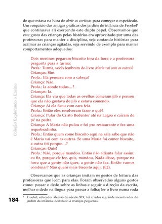 ColeçãoExplorandooEnsino
184
de que estava na hora de abrir as cortinas para começar o espetáculo.
Um resquício das antigas práticas dos jardins de infância de Froebel4
que continuava ali exercendo este duplo papel. Observamos que
este gosto das crianças pelas histórias era aproveitado por uma das
professoras para manter a disciplina, seja contando histórias para
acalmar as crianças agitadas, seja servindo de exemplo para manter
comportamentos adequados:
Dois meninos pegaram biscoito fora da hora e a professora
pergunta para a turma:
Profa.: Turma, vocês lembram do livro Maria vai com as outras?
Crianças: Sim.
Profa.: Ela pensava com a cabeça?
Criança: Não.
Profa.: Ia aonde todos…?
Crianças: Ia.
Criança: Ela viu que todas as ovelhas comeram jiló e pensou
que ela não gostava de jiló e estava comendo.
Criança: Aí ela ficou com cara feia.
Profa.: Então eles resolveram fazer o quê?
Criança: Pular do Cristo Redentor até na Lagoa e caíram de
pé na pedra.
Criança: A Maria não pulou e foi pro restaurante e fez uma
requebradinha.
Profa.: Então quem come biscoito aqui na sala sabe que não
é Maria vai com as outras. Se uma Maria foi comer biscoito,
a outra foi porque…?
Crianças: Quis!
Profa.: Não, porque mandou. Então não adianta falar assim:
eu fiz, porque ele fez, quis, mandou. Nada disso, porque na
hora que a gente não quer, a gente não faz. Então vamos
combinar? Não quero mais biscoito aqui. (E2).
Observamos que as crianças imitam os gestos de leitura das
professoras que leem para elas. Foram observados alguns gestos
como: passar o dedo sobre as linhas e seguir a direção da escrita,
molhar o dedo na língua para passar a folha; ler o livro numa roda
4
	 Froebel, educador alemão do século XIX, foi criador e grande incentivador do
jardim da infância, destinado a crianças pequenas.
 