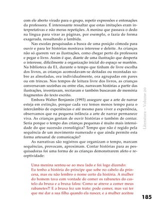 185
Literatura–Volume20
com ele aberto virado para o grupo, repetir expressões e entonações
da professora. É interessante ressaltar que estas imitações eram in-
terpretativas e não meras repetições. A menina que passava o dedo
na língua para virar as páginas, por exemplo, o fazia de forma
exagerada, ressaltando a lambida.
Nas escolas pesquisadas a busca de uma posição cômoda para
ouvir e para ler histórias mostrava interesse e deleite. As crianças
não só querem ver as ilustrações, como chegar perto da professora
e pegar o livro. Assim é que, diante de uma ilustração que desperta
o interesse, dificilmente a organização inicial do espaço se mantém.
Na biblioteca da E1, durante o tempo que tinham de livre escolha
dos livros, as crianças acomodavam-se deitadas ou recostadas so-
bre as almofadas, ora individualmente, ora agrupadas em pares
ou em trincas. Nos tempos de leitura livre dos livros, as crianças
conversavam sozinhas ou entre elas, narravam histórias a partir das
ilustrações, inventavam, recriavam e também buscavam de memória
fragmentos do texto escrito.
Embora Walter Benjamin (1993) assegure que a arte de narrar
esteja em extinção, porque cada vez temos menos tempo para o
intercâmbio de experiências e até mesmo para viver a experiência,
observamos que na pequena infância a arte de narrar permanece
viva. As crianças gostam de ouvir histórias e também de contar.
Seria porque o tempo das crianças pequenas é muito mais intensi-
dade do que sucessão cronológica? Tempo que não é regido pela
sequência de um movimento numerado e que ainda permite esta
forma artesanal de comunicação?
As narrativas são registros que organizam o tempo, marcam
sequências, provocam, aproximam. Contar histórias para as pes-
quisadoras foi uma forma de as crianças demonstrarem afeto e re-
ceptividade:
Uma menina sentou-se ao meu lado e foi logo dizendo:
Eu tenho a história do príncipe que sobe no cabelo da prin-
cesa, mas eu não lembro o nome certo da história. A mulher
do homem tava com vontade de comer os rabanetes do cas-
telo da bruxa e a bruxa falou: Como se atreve a comer meus
rabanetes?! E a bruxa fez um trato: pode comer, mas vai ter
que me dar a sua filha quando ela nascer, e a mulher aceitou
 
